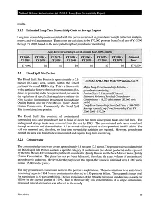 National Defense Authorization Act (NOAA) Long-Term Steardship Report
results.
3.1.3 Estimated Long-Term Stewardship Costs for Sewage Lagoon
Long-term stewardship costs associated with this portion are related to groundwater sample collection, analysis,
reports, and well maintenance. These costs are calculated to be $70,000 per year from fiscal year (FY) 2000
through FY 2010, based on the anticipated length of groundwater monitoring.
·.··
FY2000"' ·F¥1011-. Ji'Y202]-. .
FY2010 1 'FY2.020 .··•. . FY2030
$770,000 $0 $0
3.2 Diesel Spill Site Portion
FY2031·
·FY2040
$0
The Diesel Spill Site Portion is approximately a 0.1-
hectare (0.3-acre) area, located within the fenced
portion of the main LRRI facility. This is a discrete site
with aparticular history ofrelease or contaminants (i.e.,
diesel oil products) and is being remediated pursuant to
the regulations of specific State regulatory entities--the
New Mexico Environment Department Groundwater
Quality Bureau and the New Mexico Water Quality
Control Commission. Consequently, the Diesel Spill
Site is considered one portion.
The Diesel Spill Site consisted of contaminated
JlYi2041· ·'.·
FY2050
$0
····.
F¥10~1;.:; ··p'f;~(l6P.-···· .·Estimated
E¥.2060 1
• iJi'y,10'lQ ·, ./Potal
$0 $0 $770,000
DIESEL SPILL SITE PORTION HIGHliGHTS
Major Long-Term Stewardship Activities -
groundwater monitoring
Portion Size- 0.1 hectares (0.3 acres)
Estimated Volume ofResidual Groundwater
Contaminants- 11,000 cubic meters (15,000 cubic
yards)
Long-Term Stewardship Start-End Years- 1994-2010
Average Annual Long-Term Stewardship Costs FY
2000-2006- $70,000
surrounding soils and groundwater due to leaks of diesel fuel from underground tanks and fuel lines. The
underground storage tanks were removed from the area by 1993. The contaminated soils were remediated
through excavation and bioremediation. All excavated soil was placed in a local permitted landfill offsite. The
soil was removed and, therefore, no long-term stewardship activities are required. However, groundwater
beneath the area was found to be contaminated and requires long-term monitoring.
3.2.1 Groundwater
The contaminated groundwater covers approximately 0.1 hectares (0.3 acres). The groundwater associated with
the Diesel Spill Site Portion contains a specific category of contaminant (i.e., diesel products) and is regulated
by the New Mexico Environment Department Groundwater Quality Bureau and the New Mexico Water Quality
Control Commission. The plume has not yet been delineated; therefore, the exact volume of contaminated
groundwater is unknown. However, for the purposes of this report, the volume is estimated to be 11,000 cubic
meters (15,000 cubic yards).
The only groundwater contaminant noted in this portion is naphthalene. The concentrations have varied since
monitoring began in 1994 from no contamination detected to 130 parts per billion. The targeted cleanup level
for naphthalene is 30 parts per billion. The last exceedance of the 30 parts per billion standard was 46 parts per
billion--in the second quarter of 1999. Due to the relatively low concentrations of a single contaminant,
monitored natural attenuation was selected as the remedy.
New Mexico 46
 
