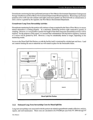 LO clace Respiratory Research Institute
Groundwater monitoring has been performed pursuant to New Mexico Environment Department Underground
Storage TankBureau and New Mexico Environmental ImprovementBoardregulations. Monitoring is performed
quarterly at five wells and will continue until eight consecutive quarters are observed with no contamination or
until a waiver is granted by the regulator, the New Mexico Environment Department.
Groundwater Long-Term Stewardship Activities
Groundwater monitoring for this portion will continue as long as required by the State of New Mexico to ensure
natural attenuation is working properly. At a minimum, monitoring involves eight consecutive quarters of
sampling. However, it is not possible to predict the length oftime these long-term stewardship activities will be
required. For the purposes of this report, it is assumed that contamination will drop below regulatory standards
or a waiver will be granted by 2010. However, it may be considerably shorter or longer, depending on the
monitoring results.
Access to the Diesel Spill Site Portion, as with the facility itself, is restricted by a locked gate and fence. Land
use controls limiting the area to industrial use will remain in place for the foreseeable future.
•-•~•-•-•-•_.-.. FormerUnderground
Storage Tank Piping
l?ZLZI ~~~~~~=t~~esei·Contamlnated
0
j(l 100
Feet
Bul~ng
9217
Diesel Spill Site Portion
3.2.2 Estimated Long-Term Stewardship Costs for Diesel Spill Site
-·200
Long-term stewardship costs associated with this portion are related to groundwater sample collection, analysis,
reports, and well maintenance. These costs are calculated to be $70,000 per year from FY 2000 through FY
New Mexico 47
 