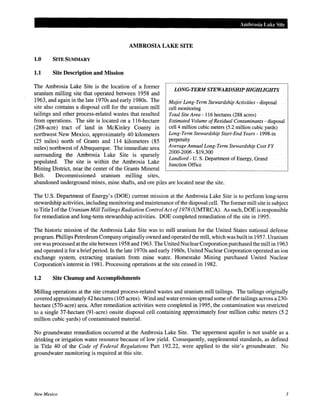 Ambrosia Lake Site
AMBROSIA LAKE SITE
1.0 SITE SUMMARY
1.1 Site Description and Mission
The Ambrosia Lake Site is the location of a former
uranium milling site that operated between 1958 and
1963, and again in the late 1970s and early 1980s. The
site also contains a disposal cell for the uranium mill
tailings and other process-related wastes that resulted
from operations. The site is located on a 116-hectare
(288-acre) tract of land in McKinley County in
northwest New Mexico, approximately 40 kilometers
(25 miles) north of Grants and 114 kilometers (85
miles) northwest of Albuquerque. The immediate area
surrounding the Ambrosia Lake Site is sparsely
populated. The site is within the Ambrosia Lake
Mining District, near the center of the Grants Mineral
Belt. Decommissioned uranium milling sites,
LONG~TERM STEWARDSHIP HIGHLIGHTS
Major Long-Term Stewardship Activities - disposal
cell monitoring
Total Site Area- 116 hectares (288 acres)
Estimated Volume ofResidual Contaminants- disposal
cell 4 million cubic meters (5.2 million cubic yards)
Long-Term Stewardship Start-End Years- 1998-in
perpetuity
Average Annual Long-Term Stewardship Cost FY
2000-2006- $19,300
Landlord- U. S. Department of Energy, Grand
Junction Office
abandoned underground mines, mine shafts, and ore piles are located near the site.
The U.S. Department of Energy's (DOE) current mission at the Ambrosia Lake Site is to perform long-term
stewardship activities, including monitoring and maintenance ofthe disposal cell. The former mill site is subject
to Title I ofthe Uranium Mill Tailings Radiation Control Act of1978 (UMTRCA). As such, DOE is responsible
for remediation and long-term stewardship activities. DOE completed remediation of the site in 1995.
The historic mission of the Ambrosia Lake Site was to mill uranium for the United States national defense
program. Phillips PetroleumCompany originally owned and operated the mill, which was built in 1957. Uranium
ore was processed at the site between 1958 and 1963. The United Nuclear Corporation purchased the mill in 1963
and operated it for a briefperiod. In the late 1970s and early 1980s, United Nuclear Corporation operated an ion
exchange system, extracting uranium from mine water. Homestake Mining purchased United Nuclear
Corporation's interest in 1981. Processing operations at the site ceased in 1982.
1.2 Site Cleanup and Accomplishments
Milling operations at the site created process-related wastes and uranium mill tailings. The tailings originally
covered approximately 42 hectares (105 acres). Wind and water erosion spread some ofthe tailings across a 230-
hectare (570-acre) area. After remediation activities were completed in 1995, the contamination was restricted
to a single 37-hectare (91-acre) onsite disposal cell containing approximately four million cubic meters (5.2
million cubic yards) of contaminated material.
No groundwater remediation occurred at the Ambrosia Lake Site. The uppermost aquifer is not usable as a
drinking or irrigation water resource because of low yield. Consequently, supplemental standards, as defined
in Title 40 of the Code of Federal Regulations Part 192.22, were applied to the site's groundwater. No
groundwater monitoring is required at this site.
New Mexico 3
 