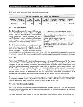 National Defense Authorization Act (NDAA) Long-Term Stewardship Report
2010, based on the anticipated length of groundwater monitoring.
Long-Term Stewardship Costs (Constant Year 2000 Dollars)
FY2000- FY2011- FY2021- FY2031-
FY2010 FY2020 FY2030 FY2040
$770,000 $0 $0 $0
3.3 Hot Ponds Portion
The Hot Ponds Portion is a 0.2-hectare (0.5-acre) area,
located about 0.16 kilometer (0.1 mile) east ofthe LRRI
facility. The Hot Ponds Portion is considered one
portion because it is a discrete geographic area with a
specific function -- to serve as radioactive liquid waste
evaporation ponds --andbecause ofsimilarremediation
strategy and long-term stewardship activities.
The Hot Ponds area included two small concrete-lined
evaporative sumps (commonly referred to as the "Hot
Ponds"), two metals buildings, and an assortment of
support equipment. The sumps were used as holding
Ji'f204}- FY2051- FY2061- Estimated
FY2050 FY2060 ·· FY2070 Total
$0 $0 $0 $770,000
HOT PONDS PORTION HIGHLIGHTS
Major Long-Term Stewardship Activities- institutional
control enforcement
Portion Size- 0.2 hectares (0.5 acres)
Estimated Volume ofResidual Soil Contaminants-
unknown
Long-Term Stewardship Start-End Years- 1997-2030
Average Annual Long-Term Stewardship Costs FY
2000-2006 - n/a
ponds for liquid low-level radioactive waste from 1963 to 1985. One of the buildings was used for compaction
ofradioactive materials. The other building housed the mechanical equipment used for operation of the sumps.
3.3.1 Soil
Approximately 0.04 hectare (0.1 acre) ofsoil was contaminated with cesium-137 and strontium-90. The amount
of cesium-137 and strontium-90 is 28 millirems/year and 13 millirems/year, respectively. Remediation was
completed in 1997 and consisted of removing and disposing of the two sumps, both of the buildings, and a
significant amount of the concrete and surrounding soil as low-level radioactive material at Envirocare of Utah.
Based on risk assessments, remediation has reduced the potential dose (due to residual radioactive contamination
of the soil with cesium-137 and strontium-90) to below-acceptable limits for the current industrial use scenario.
Through natural decaying of the radionuclides, the Hot Ponds area is expected to achieve levels of 15
millirem/year by about 2030. This would allow the area to be used without radiological restrictions.
The area has been restored to a natural terrain and revegetated with native grasses. The soils were remediated
in accordance with DOE Order 5400.5 (Radiation Protection ofthe Public and the Environment) and DOE Order
5820.2A (Radioactive Waste Management, currently known as DOE Order 435.1).
Soil Long-Term Stewardship Activities
Since 1997, long-term stewardship activities have been required at the Hot Ponds site. Long-term stewardship
activities consist of maintaining land use restrictions until the end of the long-term stewardship period, which
is anticipated to be 2030.
Due to the remoteness of the site and the low level of risk, there are no fences or signs at the Hot Ponds area.
New Mexico 48
 