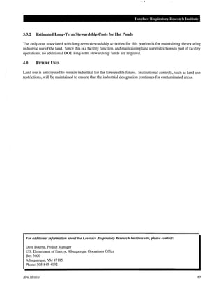 Lovelace Respiratory Resem·ch Institute
3.3.2 Estimated Long-Term Stewardship Costs for Hot Ponds
The only cost associated with long-term stewardship activities for this portion is for maintaining the existing
industrial use of the land. Since this is a facility function, and maintaining land use restrictions is part of facility
operations, no additional DOE long-term stewardship funds are required.
4.0 FUTURE USES
Land use is anticipated to remain industrial for the foreseeable future. Institutional controls, such as land use
restrictions, will be maintained to ensure that the industrial designation continues for contaminated areas.
For additional information about the Lovelace Respiratory Research Institute site, please contact:
Dave Bourne, Project Manager
U.S. Department of Energy, Albuquerque Operations Office
Box 5400
Albuquerque, NM 87185
Phone: 505-845-4032
New Mexico 49
 