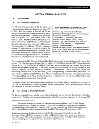 (Quivira) Ambrosia Lake Site 2
(QUIVIRA) AMBROSIA LAKE SITE 21
1.0 SITE SUMMARY
1.1 Site Description and Mission
LONG-TERM STEWARDSHIP HIGHLIGHTS
Expected Long-Term Stewardship Activities -
groundwater monitoring; disposal cell monitoring and
maintenance; institutional controls
Total Site Area- 810 hectares (2,000 acres)
Current Landlord - Quivira Mining Company
Expected Long-Term Stewardship Start Year- 2015
Expected Future Landlord- U.S. Department of
Energy, Grand Junction Office
The (Quivira) Ambrosia Lake Site 2 is the location of
a former uranium milling site that operated from 1957
to 1985. The site contains a disposal cell for the
uranium mill tailings and other process-related wastes
resulting from operations. The site is located in the
town of Ambrosia Lake, New Mexico, north of the
town of Grants. The Quivira Mining Company owns
the site and operated the 810-hectare (2,000-acre) mill.
Extraction of uranium from mine water still continues.
The site contains a 141.6-hectare (350-acre) engineered
disposal cell used to dispose of byproduct material that
resulted from processing uranium ores from nine mines,
now-closed. The byproduct material consists primarily
of uranium mill tailings and radioactive soil and rock
that remained after the uranium ore was processed.
Reason Not Subject to NDAA Requirements - This site
is an UMTRCA Title II site that will not be transferred
to the U.S. Department of Energy until2015
The current mission of the (Quivira) Ambrosia Lake Site 2 is to complete its remediation activities and to close
the site. The (Quivira) Ambrosia Lake Site 2 is subject to Title II of the Uranium Mill Tailings Radiation
Control Act of 1978 (UMTRCA). UMTRCA Title II sites are privately owned and operated sites that were
licensed when UMTRCA was passed, or thereafter. The majority of the mining and milling conducted at these
sites was for private sale, but a portion was sold to the U.S. Government. DOE is responsible for long-term
stewardship activities at the site, but the owner, Quivira Mining Company, is responsible for remediation. The
site is expected to be transferred to DOE in 2015. The area to be transferred is expected to include approximately
810 hectares (2,000 acres). Once the site is transferred to DOE, the only site mission will be the long-term
monitoring and maintenance of the disposal cell.
The historic mission of the site was to process uranium ore from the nine mines located adjacent to the site. In
1989, the Rio Algom Mining Company purchased the nine mines from the Quivira Mining Company. The mill
was shut down in 1985 due to economic reasons.
1.2 Site Cleanup and Accomplishments
The Quivira Mining Company is in the process of remediating the site and disposing the estimated 30.1 million
metric tons (33.2 million tons) of contaminated uranium mill tailings and other material in its 142-hectare (350-
1
The report is developed in response to a Congressional request in the Fiscal Year (FY) 2000 National
Defense Authorization Act (NDAA). As requested by the Act, this report addresses current and anticipated long-
term stewardship activities at each site or portion of a site by the end of calendar year 2006 ("Conference Report on
S.l059, National Defense Authorization Act for Fiscal Year 2000," Congressional Record, August 5, 1999).
Based on current planing, the (Quivira) Ambrosia Lake Site 2 is not expected to be transferred to the U.S.
Department of Energy (DOE) for long-term stewardship until2015, and for this reason the site is not the primary
focus of this report. This brief summary of the site cleanup activities is provided for background information and
potential future long-term stewardship activities. (See Section 3.2 of Volume I).
New Mexico 51
 