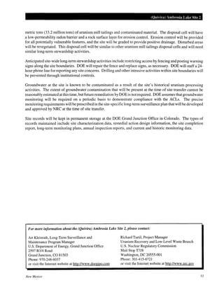 (Quivira) Ambrosia Lake Site 2
metric tons (33.2 million tons) of uranium mill tailings and contaminated material. The disposal cell will have
a low-permeability radon barrier and a rock surface layer for erosion control. Erosion control will be provided
for all potentially vulnerable features, and the site will be graded to provide positive drainage. Disturbed areas
will be revegetated. This disposal cell will be similar to other uranium mill tailings disposal cells and will need
similar long-term stewardship activities.
Anticipated site-wide long-term stewardship activities include restricting access by fencing and posting warning
signs along the site boundaries. DOE will repair the fence and replace signs, as necessary. DOE will staff a 24-
hour phone line for reporting any site concerns. Drilling and other intrusive activities within site boundaries will
be prevented through institutional controls.
Groundwater at the site is known to be contaminated as a result of the site's historical uranium processing
activities. The extent of groundwater contamination that will be present at the time of site transfer cannot be
reasonably estimated at this time, but future remediation by DOE is not required. DOE assumes that groundwater
monitoring will be required on a periodic basis to demonstrate compliance with the ACLs. The precise
monitoring requirements will be prescribed in the site-specific long-term surveillance plan that will be developed
and approved by NRC at the time of site transfer.
Site records will be kept in permanent storage at the DOE Grand Junction Office in Colorado. The types of
records maintained include site characterization data, remedial action design information, the site completion
report, long-term monitoring plans, annual inspection reports, and current and historic monitoring data.
For more information about the (Quivira) Ambrosia Lake Site 2, please contact:
Art Kleinrath, Long-Term Surveillance and
Maintenance Program Manager
U.S. Department of Energy, Grand Junction Office
2597 B3/4 Road
Grand Junction, CO 81503
Phone:970-248-6037
or visit the Internet website at http://www.doegjpo.com
New Mexico
Richard Turtil, Project Manager
Uranium Recovery and Low-Level Waste Branch
U.S. Nuclear Regulatory Commission
Mail Stop T7J8
Washington, DC 20555-001
Phone: 301-415-6721
or visit the Internet website at http://www.nrc.gov
53
 