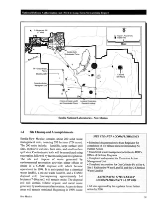National Defense Authm·ization Act (NOAA) Long-Term Stewardship Repm-t
0 Signed & Fenced Soils
Ill Signed Soils
2 4
Miles
.,• Canyon~
GWPiume
Chemical Waste Landfill Lovelace Respiratory
and GroundWater Plume ·· Researc.h Institute
Sandia National Laboratories - New Mexico
1.2 Site Cleanup and Accomplishments
SITE CLEANUP ACCOMPLISHMENTS
• Submitted documentation to State Regulator for
completion of 175 release sites recommending No
Further Action
• Transferred waste management activities to DOE's
Office of Defense Programs
• Completed and operated the Corrective Action .
Management Unit
Sandia-New Mexico contains about 200 solid waste
management units, covering 293 hectares (724 acres).
The 200 units include: landfills, large surface spill
sites, explosive test sites, burn sites, and small surface
spill sites. Contaminated soils will be remediated using
excavation, followed by recontouring and revegetation.
The site will dispose of waste generated by
environmental restoration activities either offsite or
onsite in a CAMU disposal cell, which became
operational in 1998. It is anticipated that a chemical
waste landfill, a mixed waste landfill, and a CAMU
disposal cell, (encompassing approximately 3-4
hectares (7-10 acres)) will remain onsite. The disposal
cell will contain volatile organic and metal waste
generated by environmental restoration. Access to these
areas will remain restricted. Beginning in 1999, waste
• Completed excavations for Gas Cylinder Pit at Site 6,
Site 1 Radioactive Waste Landfill, and Site 2 Chemical
Waste Landfill
New Mexico
ANTICIPATED SITE CLEANUP
ACCOMPLISHMENTS AS OF 2006
• All sites approved by the regulator for no further
action by 2006
56
 