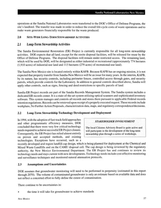 Sandia National Labm·atol"ies-New Mexico
operations at the Sandia National Laboratories were transferred to the DOE's Office of Defense Programs, the
site's landlord. The transfer was made in order to reduce the overall life-cycle costs of waste operations and to
make waste generators financially responsible for the waste produced.
2.0 SITE·WIDE LONG·TERM STEWARDSHIP ACTIVITIES
2.1 Long·Term Stewardship Activities
The Sandia Environmental Restoration (ER) Project is currently responsible for all long-term stewardship
activities. DOE expects that all land, except for the onsite disposal facilities, will be released for reuse by the
Office of Defense Programs. The disposal facilities will remain under restricted access. The remaining land,
which will be used by DOE, will be designated as either industrial or recreational (approximately 774 hectares
(1,910 acres) of industrial-use land and 113 hectares (279 acres) of recreational-use land).
The Sandia-New Mexico site is located entirely within KAFB. Because KAFB has an ongoing mission, it is not
expected that property transfer from Sandia-New Mexico will be an issue for many years. In the interim, KAFB,
by its nature, has security controls, including perimeter fences, controlled access through gates, and security
patrols, which provide controls for the Laboratory. In addition to general controls described above, Sandia will
apply other controls, such as signs, fencing and deed restrictions to specific parcels of land.
Sandia ER Project records are part of the Sandia Records Management System. The Sandia system includes a
dedicated ER records center. It is a state-of-the-art system utilizing optical scanners and sophisticated inventory
software. This system manages and controls all records and stores them pursuant to applicable Federal records
retention regulations. Records canbe retrieved upon receipt ofaproperly executed request. These records include
workplans, No Further Action Proposals, characterization data, maps, and regulatory correspondence/decisions.
2.2 Long-Term Stewardship Technology Development and Deployment
In 1994, with the adoption offast-trackfield approaches
and other programmatic efficiency measures, DOE
concluded that there were very few critical technology
needs required to achieve successful ER Projectclosure.
Consequently, the ER Project has relied almost entirely
on proven and accepted methods, and existing
technologies. Exceptions have occurred, such as a
STAKEHOWER INVOLVEMENT
The local Citizens Advisory Board is quite active and
will participate in the development of the long-term
stewardship plan through a series of workshops.
recently developed arid region landfill cap design, which is being planned for deployment at the Chemical and
Mixed Waste Landfills and on the CAMU disposal cell. The cap design is being reviewed by the regulatory
authority, the New Mexico Environmental Department. The ER Project has and continues to review its
technology needs and stays current with new developments. Technology needs include cost-effective monitoring
and surveillance techniques and monitored natural attenuation protocols.
2.3 Assumptions and Uncertainties
DOE assumes that groundwater monitoring will need to be performed in perpetuity (estimated in this report
through 2070). The volume of contaminated groundwater is only an estimate based on available data and does
not reflect a concerted effort to fully define the extent of contamination.
There continue to be uncertainties in:
• the time it will take for groundwater to achieve standards
New Mexico 57
 