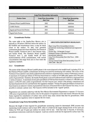 Sandia National Laboratories-New Mexico
.
Portion.Name. ··. Long.,Tirmt StewQtdship ·.... ...... . LontHI'm;rn;Stewardship
. ·.·· . 1 StartYear ..·. .·. .ElldYeQr
Chemical Waste Landfill Portion 2002
CAMU Portion 2002
Signed and Fenced Soil Portion 2003
Signed Soils Portion 2003
3.1 Groundwater Portion
The water table at the Sandia-New Mexico site is
typically at 150 meters (500 feet) below the surface. In
the foothills and mountainous areas, it may be much
closer to the surface. To date, four potential
contaminantplumes have been identified: the Chemical
Waste Landfill, Technical Area 5, the Canyons Area,
and Sandia North. The Chemical Waste Landfill,
Technical Area 5, and Sandia North all have
trichloroethelene (TCE) contamination, with current
concentrations that range from zero to four times the
regulatory standard.
3.1.1 Groundwater
indefinite
indefinite
indefinite
indefinite
GROUNDWATER PORTION HIGHliGHTS
Major Long-Term Stewardship Activities-
groundwater monitoring; institutional and engineered
controls
Portion Size - 0.8 hectare (2 acres)
Estimated Volume ofResidual Contaminants -
groundwater unknown
Long-Term Stewardship Start-End Years- 2000-
indefinite
AverageAnnual Long-Term Stewardship Costs FY
2000-2006- $84,100
The source of the Chemical Waste Landfill plume is the waste disposed in the landfill itself, including TCE. At
the Chemical Waste Landfill, contaminants are being excavated but monitoring will continue. The source ofthe
Technical Area 5 plume is not clearly understood and could have originated from a variety oflaboratory sources.
A maximum of23 parts per billion ofTCE has been found in a volume of 347,000 cubic meters (453,704 cubic
yards) of groundwater. Similarly, the Sandia North plume is not well understood and could have originated from
a variety of sources. A maximum ofnine parts per billion ofTCE has been found in a volume of 1,980,000 cubic
meters ( 2,592,593 cubic yards) of groundwater. For the Canyons area, nitrate is the primary contaminant and
has been found at levels two-and-halftimes the regulatory standard. Twenty-five parts permillion ofnitrate have
been found in an unknown volume of groundwater (because offractured flow in the Canyons Test Area, it is not
possible to estimate a plume size). The Canyons will be included in the "signed" portion.
Negotiations are currently underway with the New Mexico Environment Department to separate 121 hectares
(300 acres) of groundwater and surface sites for the purpose of regulatory action and closure. Because the time
frame required for remediation of surface sites can be many times shorter than that for groundwater, DOE
believes it makes regulatory sense to separate the two issues.
Groundwater Long-Term Stewardship Activities
Because the length of time required for groundwater monitoring cannot be determined, DOE assumes that
monitoring would continue until at least 2070, when it is believed the target cleanup levels of five parts per
billion for TCE and 10 parts per million for nitrate will be met. Until that time or beyond, if necessary,
groundwater restrictions could also be imposed. Land use controls could also be imposed for surface land. The
New Mexico 59
 