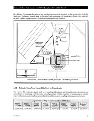NationaiUefense Authorization Ad (NDAA) Long-Term Stewardship Report
New Mexico Environment Department may also institute some type of control on the groundwater use in the
Southwest. Engineered controls at the well heads of each monitoring well include a set of steel pipes to protect
the well. Locking caps also protect the wells against unauthorized intrusion.
~0 500 1,000
Feet
Groundwater, Chemical Waste Landfill, Corrective Action Management Unit
3.1.2 Estimated Long-Term Stewardship Costs for Groundwater
The costs for this portion are largely made up of sampling and analysis, and the maintenance, destruction, and
reinstallation of monitoring wells. Costs are generally constant, with the exception of increases due to periodic
major well maintenance or replacement, and anticipated decreases in sampling and analysis requirements.
.··
.· Long-Term Stewardship Costs (Constt~ntYearl(J(JOQollars) .
FY2000- 1
F'K:2011- FY2021- FY2031- FY2041· FY1:051· FY2061· Estimated
FY2010 > FY1010 FY2030 F¥2040 F¥2050 FY1060 FY2070 Total
$1,700,000 $2,400,000 $3,800,000 $2,700,000 $2,100,000 $4,000,000 $3,200,000 $19,900,000
New Mexico 60
 