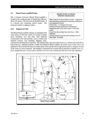 3.2 Mixed Waste Landfill Portion
The 1.1-hectare (2.6-acre) Mixed Waste Landfill is
located in the southwest part of Sandia-New Mexico,
about 210 meters (700 feet) from the KAFB border. It
is a discrete unit containing (mixed waste). The
proposed remedy is capping in place.
3.2.1 Engineered Units
The Mixed Waste Landfill contains an estimated 2,832
cubic meters (3,704 cubic yards) of a variety of metals
(lead, beryllium, etc.) and other solid materials
contaminated with radionuclides, such as tritium and
depleted uranium, lead shielding, shipping casks,
Sandia National Laboratories-New Mexico
MIXED WASTE LANDFILL
PORTION HIGHLIGHTS
Major Long-Term Stewardship Activities- engineered
unit monitoring, groundwater monitoring, institutional
and engineered controls
Portion Size - 1.1 hectares (2.6 acres)
Estimated Volume ofResidual Contaminants-
engineered units 2,832 cubic meters (3,704 cubic
yards)
Long-Term Stewardship Start-End Years- 2002-
indefinite
Average Annual Long-Term Stewardship Costs FY
2002-2006- $120,000
construction and demolition materials. The radionuclides vary from short-lived (e.g., tritium and cobalt-60) to
long-lived (e.g., depleted uranium). Unlike the Chemical Waste Landfill, the mixed waste in this cell is not
proposed to be excavated because of worker safety issues and the lack of appropriate places to dispose of some
of the waste if it were extracted. The landfill is expected to be covered with an alternative landfill cover (i.e.,
not a standard Resource Conservation and Recovery Act cover) constructed with local soils and vegetation.
Mixed Waste Landfill
New Mexico 61
 