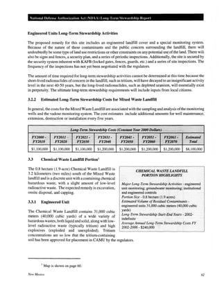 National Defense Authorization Act (NOAA) Long-Term Stewardship Report
Engineered Units Long-Term Stewardship Activities
The proposed remedy for this site includes an engineered landfill cover and a special monitoring system.
Because of the nature of these contaminants and the public concern surrounding the landfill, there will
undoubtedly be some type ofland use restrictions or other constraints on any potential use ofthe land. There wiH
also be signs and fences, a security plan, and a series of periodic inspections. Additionally, the site is secured by
the security system inherent with KAFB (locked gates, fences, guards, etc.) and a series of site inspections. The
frequency of the inspections has not yet been negotiated with the regulators.
The amount of time required for long-term stewardship activities cannot be determined at this time because the
short-lived radionuclides ofconcern in the landfill, such as tritium, will have decayed to an insignificant activity
level in the next 40-50 years, but the long-lived radionuclides, such as depleted uranium, will essentially exist
in perpetuity. The ultimate long-term stewardship requirements will include inputs from local citizens.
3.2.2 Estimated Long-Term Stewardship Costs for Mixed Waste Landfill
In general, the costs for the Mixed Waste Landfill are associated with the sampling and analysis ofthe monitoring
wells and the vadose monitoring system. The cost estimates include additional amounts for well maintenance,
extension, destruction or installation every five years.
F¥2000 " .. 1
F¥2011 - . ··..·FY2021 ~ .... FY2031 ;., ·.. ·. F¥2041 :.
.FY2010 F¥2020 . ,F¥2030 · . FY2040. Fl'2050
PY2ii51.'..
•·· FY/2060
.
.·•·.
~~~or;i~J · Estimated
. IK2Q'lf); • Toto.l. ·
$1,100,000 $1,100,000 $1,100,000 $1,200,000 $1,200,000 $1,200,000 $1,200,000 $8,100,000
3.3 Chemical Waste Landfill Portion1
The 0.8 hectare (1.9-acre) Chemical Waste Landfill is
3.2 kilometers (two miles) south of the Mixed Waste
landfill and is a discrete unit with a containing chemical
hazardous waste, with a slight amount of low-level
radioactive waste. The expected remedy is excavation,
onsite disposal, and capping.
3.3.1 Engineered Unit
The Chemical Waste Landfill contains 31,000 cubic
meters (40,000 cubic yards) of a wide variety of
hazardous wastes, both liquid and solid, along with low-
level radioactive waste (typically tritium) and high
explosives (exploded and unexploded). Tritium
concentrations are so low that the tritium-containing
CHEMICAL WASTE LANDFILL
PORTION HIGHLIGHTS
Major Long-Term Stewardship Activities - engineered
unit monitoring; groundwater monitoring; institutional
and engineered controls
Portion Size - 0.8 hectare (1.9 acres)
Estimated Volume ofResidual Contaminants-
engineered units 31,000 cubic meters (40,000 cubic
yards)
Long-Term Stewardship Start~End Years- 2002-
indefinite
Average Annual Long-Term Stewardship Costs FY
2002-2006- $240,000
soil has been approved for placement in CAMU by the regulators.
1
Map is shown on page 60.
New Mexico 62
 