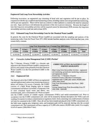 Sandia National Laboratories-New Mexico
Engineered Unit Long-Term Stewardship Activities
Following excavation, an engineered cap consisting of local soils and vegetation will be put in place. In
conjunction with the cap, a sophisticated monitoring system, including vadose zone and groundwatermonitoring,
will be put into operation. There will be land use controls or other methods to constrain the land for industrial
use only. Signs and fences will delineate the perimeter of the site to prevent intrusion. Because the length of
time that long-term stewardship activities will be required cannot be determined, DOE assumes the long-term
stewardship activities could last until at least 2070.
3.3.2 Estimated Long-Term Stewardship Costs for the Chemical Waste Landfill
In general, the costs for the Chemical Waste Landfill are associated with the sampling and analysis of the
monitoring wells. Costs for Fiscal Year (FY) 2002 include baseline analyses costs; following that year, costs
remain fairly constant.
FY2000•
FY2010
$2,000,000 $2,200,000 $2,200,000 $2,200,000 $2,200,000 $2,200,000 $2,200,000 $15,200,000
3.4 Corrective Action Management Unit (CAMU) Portion1
The 7.3-hectare (18-acre) CAMU is a discrete unit
adjacent to the Chemical Waste Landfill, constructed to
process and contain waste primarily from the Chemical
Waste Landfill. It is the first permitted CAMU in the
DOE complex.
3.4.1 Engineered Unit
The disposal cell ofthe CAMU will have an engineered
cap and sophisticated vadose zone monitoring systemto
detect cell failure, if it occurs. Currently, the CAMU
consists of a Bulk Waste Staging Area to contain
contaminated soil before it is treated, a Temporary Unit
to store contained liquid waste and debris, two
treatment pads, and a containment cell. Waste accepted
CORRECTiVE ACTIONMANAGEMENT UNIT
PORTION HIGHLIGHTS
Major Long-Term Stewardship Activities - engineered
unit monitoring; groundwater monitoring; institutional
and engineered controls
Portion Size- 7.3 hectares (18 acres)
Estimated Volume ofResidual Contaminants -
engineered units 31,000 cubic meters (40,000 cubic
yards) when closed
Long-Term Stewardship Start-End Years- 2002-
indefinite
Average Annual Long-Term Stewardship Costs FY
2002-2006- $240,000
into the CAMU consists of volatile organic contaminants (VOCs) and metal-contaminated soil. Prior to
acceptance into the CAMU containment cell, soils will be treated by thermal desorption (for VOCs) and soil
washing (for metals) to reduce contamination to regulatory limits. Soils containing very small amounts oftritium
will also be contained in the CAMU. Once all soil has been treated and placed in the CAMU containment cell,
the bulk waste staging area, temporary units, and treatment pads will be removed, leaving only the covered
containment cell. The containment cell has a capacity of 31,000 cubic meters (40,000 cubic yards). It is roughly
61x91x5 meters (200x300x17 feet).
1
Map is shown on page 60.
New Mexico 63
 