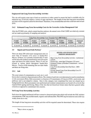 National Defense Authm·ization Act (NDAA) Long-Tenn Stewm·dship Repol"t
Engineered Unit Long-Term Stewardship Activities
This site will require some type of land use restriction or other control to ensure the land is available only for
industrial use. It will also require a variety of signs and fences. The length of time that long-term stewardship
activities will be required cannot be determined. Therefore, it was assumed that activities could last until at least
2070.
3.4.2 Estimated Long-Term Stewardship Costs for the Corrective Action Management Unit
After the FY2002 costs, which contain baseline analyses, the annual costs of the CAMU are relatively constant
and are made up primarily of sampling and analysis.
Long-Term Stewardship Costs (Constant Year 2000 Dollars)
FY2000- FY201.1- FY2021- FY2031-
FY2010 FY2020 FY2030 FY2040
$2,000,000 $2,200,000 $2,200,000 $2,200,000
3.5 Signed and Fenced Soils Portions2
There are about 200 solid waste management units on
more than 53 hectares (132 acres) at Sandia-New
Mexico. Of these, it is currently estimated that 15 units
will be left with residual contamination and will require
signs and fences for safety reasons. These 15 sites are
located at various places throughout Sandia-New
Mexico. Twelve of the remaining sites are mine shafts
and three are firing sites.
3.5.1 Soil
The areal extent of contamination at each site is well
FY2041-
FY2050
$2,200,000
FY2051- FY2061- .. Estimated
FY2060 FY2070 Total
$2,200,000 $2,200,000 $15,200,000
SIGNED AND FENCED SOILS
PORTION HIGHLIGHTS
Major Long-Term Stewardship Activities- institutional
controls
Portion Size- more than 53 hectares (132 acres)
Estimated Volume ofResidual Contaminants- soil not
determined
Long-Term Stewardship Start-End Years- 2003-
indefinite
Average Annual Long-Term Stewardship Costs FY
2003-2006 - $4,000
known due to extensive characterization efforts. The volume ofeach site is not determined or used in remediation
or risk assessment efforts. Risk assessment is a function of Contaminants of Concern (COC), areal extent, and
pathways and is not related to volume. Sites in this category were remediated but were not cleaned up to
background levels. Risk assessments were performed and residual contamination was found to be at levels that
required both signing and fencing. Many of the sites that are fenced are former mines that have general safety
concerns as opposed to contaminant risk concerns.
Soil Long-Term Stewardship Activities
Each site to be signed and fenced will have extensive characterization data which will include the COC and their
concentrations. COC may include metals, organics and radionuclides. The COC may be numerous and could vary
widely from site to site.
The length of time long-term stewardship activities will be required cannot be determined. These sites require
2
Map is shown on page 56.
New Mexico 64
 