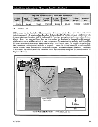 National Defense Authorization Act (NDAA) Long-Term Stewardship Report
FY2000~~
J?Y2tJto
$26,000
~FY20i1 ~·:; :. py2.QZ1~~~•• ~· ~~2~3}~~·.~~~~ F:¥2041I~·~' .;,• i:t20S1~··~·~~ ~ ·li'i:l061-,
FX20~0 ·~ ~ fY21)~0 > ~· F¥2040 FY205f! . FY2060 FY2070
$30,000 $30,000 $30,000 $30,000 $30,000 $30,000
4.0 FUTURE USE
~
Estiuulied
Total
$206,000
DOE assumes that the Sandia-New Mexico mission will continue into the foreseeable future, and current
institutional controls will remain in place. Therefore, the Future Land-Use Working Group, in collaboration with
all major stakeholders including the U.S. Air Force, U.S. Forest Service, regulatory authorities, and the Citizens
Advisory Board, has proposed future land use designations for Sandia to be Industrial for high density
building/worker areas, and Recreational for more remote areas. These designations are being used to establish
risk-based cleanup standards and do not necessarily reflect actual current usage. For example, recreational use
does not mean the land is presently available to the public. It means that it could reasonably be made available
for such use in the future. Ifland uses are significantly changed, it may be necessary for the Federal Government
to include land use controls restrictions for certain sites if they do not meet acceptable risk-based standards for
the proposed use(s).
f2 Industrial
~ Recreational
2 4
Miles
Sandia National Laboratories - New Mexico Land Use
New Mexico 66
 
