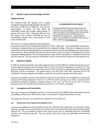 2.2 Specific Long-Term Stewardship Activities
Engineered Units
The Ambrosia Lake Site disposal cell is roughly
rectangular and measures approximately 762 meters by
488 meters (2,500 feet by 1,600 feet). The cell rises
approximately 15 meters (50 feet) above the
surrounding terrain and occupies approximately 37
hectares (91 acres) of the 116-hectare (288-acre) site.
The disposal cell contains 6,931,000 dry tons of
contaminated material, with a total activity of 1,850
curies of radium-226.
The cell cover is a multi-component system designed to
Ambrosia Lake Site
STAKEHOLDER INVOLVEMENT
Community interaction has been minimal since the
remedial action was completed. Copies of the annual
inspection report for the Ambrosia Lake Site and other
sites are distributed to the local library and any
stakeholder that requests one. Annual inspection
reports are also published on the DOE Grand Junction
Office website at www.doegjpo.com.
encapsulate and protect the contaminated materials for 200 to 1,000 years. A low-permeability radon barrier,
consisting of compacted clay soils was placed over the compacted tailings. This layer is designed to prevent
precipitation from percolating through the contaminated materials and into the underlying soils, and to reduce
radon emissions. Erosion protection for the top and side slopes consists of a layer of rock underlain by a layer
of granular bedding material. The cell design promotes rapid runoff of precipitation to minimize leachate and
deter bio-intrusion. The sole long-term stewardship activity is annual surface inspections of the disposal cell.
2.3 Regulatory Regime
In 1998, the Ambrosia Lake Site came under a general license issued by NRC for custody and long-term care of
residual radioactive disposal sites (contained at Title 10 ofthe Code ofFederal Regulations, Section 40.27). The
purpose ofthe general license is to ensure that such sites will be cared for in a manner that protects human health
and safety and the environment. The general license went into effect when NRC concurred that the site
conformed to cleanup standards and formally accepted the site-specific long-term surveillance plan.
Long-term stewardship activities at the Ambrosia Lake Site are governed by several regulations, including the
Uranium Mill Tailings Radiation Control Act of 1978; the Atomic Energy Act of 1954, as amended; EPA
Groundwater Protection Standards, including Subparts A, B, and C of Title 40 of the Code of Federal
Regulations Part 192, and the National Environmental Policy Act of 1969, as amended.
2.4 Assumptions and Uncertainties
The scope of long-term stewardship activities is well documented since DOE has been performing long-term
stewardship activities since 1998, and the scope is not expected to change dramatically over time.
The engineered unit cap is not expected to be replaced for at least 200 years.
3.0 ESTIMATED LONG-TERM STEWARDSHIP COSTS
Long-term stewardship costs for the Ambrosia Lake Site, identified in the table below, are expected to remain
relatively constant over the period of the cost estimate and are associated with monitoring and maintaining the
disposal cell. The cost estimate is based on the current actual costs of conducting long-term stewardship
activities at the Ambrosia Lake Site. The cost estimate reflects the current site agreements and monitoring
frequencies.
New Mexico 5
 