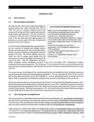 Shiprock Site
SHIPROCK SITE
1.0 SITE SUMMARY
1.1 Site Description and Mission
The Shiprock Site is the location ofthe former Shiprock
uranium milling site, which operated from 1954 to
1968. The site now contains a disposal cell for the
uranium mill tailings and other contaminated materials
produced from mill operations. The site is located on
a 42-hectare (105-acre) tract of Navajo Nation land,
south of the San Juan River and approximately two
kilometers (one mile) south of the town of Shiprock in
San Juan County, New Mexico.
As a result ofpast milling operations, contamination at
the site consisted of uranium mill tailings; radium,
thorium, and uranium in soils; and construction debris.
Initially, two piles oftailings covered approximately 30
hectares (70 acres). The former raffinate pond area,
which was used to contain spent liquids from the
milling process, and a few buildings were located to the
west of the piles. The U.S. Department of Energy
LONG-TERM STEWARDSHIP HIGHLIGHTS
Major Long-Term Stewardship Activities- disposal
cell monitoring; institutional control enforcement;
access restrictions; groundwater monitoring
Total Site Area- 42 hectares (105 acres)
Estimated Volume ofResidual Contaminants- disposal
cell2.1 million cubic meters (2.8 million cubic yards);
groundwater 1 million cubic meters (1.2 million cubic
yards)
Long-Term Stewardship Start-End Years-
groundwater- 2012-in perpetuity, engineered unit-
1996-in perpetuity
Average Annual Long-Term Stewardship Cost FY
2000-2006- $121,000
Landlord- U.S. Department of Energy, Grand
Junction Office
(DOE) completed surface remediation activities at the site in November 1986. Remediation included
construction of an onsite disposal cell. The 31-hectare (77-acre) disposal cell has a rock-covered top and side
slopes designed to shed precipitation. Groundwater beneath the site remains contaminated from past processing
activities.
The current mission of the Shiprock Site is performing long-term stewardship activities, including monitoring
and maintaining the disposal cell and groundwater remediation. The site is governed by Title I of the Uranium
Mill Tailings Radiation Control Act of1978 (UMTRCA). As such, although the land is owned by the Navajo
Nation, DOE is responsible for remediation and performing long-term stewardship activities at the site.
The historic mission ofthe site was to provide uraniumforthe U.S. Government national defense program. Kerr-
McGee built the mill at the Shiprock Site in 1954 and operated it until1963. Vanadium Corporation ofAmerica
then purchased the mill and operated it until1968. Before and during the milling operations, the site was leased
from the Navajo Nation. When the lease expired in 1973, full control of the site reverted to the Navajo Nation.
In 1983, DOE and the Navajo Nation entered into an agreement for site cleanup.
1.2 Site Cleanup and Accomplishments
The milling operations at the ShiprockSite caused both surface and subsurface (i.e., groundwater) contamination.
Residual uranium mill tailings, which typically contain toxic heavy metals, and radioactive thorium and radium,
were the source ofthe contamination. Because these tailings were generally piled without covers or containers,
they were easily spread by wind and water, resulting in both soil and groundwater contamination.
Approximately 2.1 million cubic meters (2.8 million cubic yards) of contaminated materials were disposed in
a 31-hectare (77-acre) engineered disposal cell. The disposal cell was covered with a radon barrier and a rock
erosion protection layer to meet U.S. Environmental Protection Agency (EPA) standards for longevity, radon
New Mexico 69
 