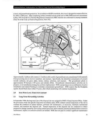 National Defense Authorization Act (NDAA) Long-Tenn Stewardship Report
control, and groundwaterprotection. In accordancewithEPA standards, the cover is designed to remain effective
for 200 to 1,000 years. After completing surface remedial actions at the site in 1986, DOE received concurrence
in May 1991 from the U.S. Nuclear Regulatory Commission (NRC) that the site conformed to cleanup standards
(Title 40 of the Code ofFederal Regulations, Part 192).
0
Shiprock Site
Approximately 1million cubic meters (1.2 million cubic yards) ofgroundwater are contaminated with materials
from processing ores to recover vanadium and uranium. Specifically, the identified contaminants of concern
include cadmium, net gross alpha, nitrate, radium, selenium, and uranium. The groundwater plume is
approximately 50 hectares (130 acres) and extends offsite. Groundwater characterization activities are in
progress, so no remediation strategy has yet been implemented. DOE is proposing to use a combination ofactive
remediation and natural flushing to remediate contaminated groundwater. DOE expects that the floodplain
aquifer should flush clean within 75 years, after which monitoring will continue in perpetuity.
2.0 SITE-WIDE LONG-TERM STEWARDSHIP
2.1 Long-Term Stewardship Activities
In September 1996, the long-term care ofthe disposal site was assigned to DOE's Grand Junction Office. Under
the provisions of the site-specific long-term surveillance plan, DOE conducts annual inspections of the site to
evaluate the condition of surface features, performs site maintenance, as necessary, maintains institutional
controls, and monitors the disposal cell. Annual inspections of the disposal site are conducted to detect
progressive change caused by slow-acting natural processes and to identify potential problems before extensive
maintenance, repairs, or corrective actions are needed. DOE does not plan to conduct significant maintenance
New Mexico 70
 