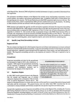 Shiprock Site
at the Shiprock Site. However, DOE will perform custodial maintenance or repair, as needed or determined from
site inspections.
The permanent surveillance features at the Shiprock Site include survey and boundary monuments, erosion
control markers, site markers, and entrance and perimeter signs. In addition, DOE staffs a 24-hour phone line
for reporting any site concerns. The Navajo Nation has provided DOE a perpetual right ofaccess to the site. The
locked security fence, which is maintained by DOE, prevents unauthorized access to the property. No drilling
or other intrusive activities are allowed within the property unless authorized by DOE.
DOE maintains and updates the specific records and reports required to document the long-term stewardship
activities at the Shiprock Site. DOE submits an annual report to the NRC that documents the results of the long-
term surveillance plan, as required by NRC regulations in Title 10 of the Code ofFederal Regulations, Part 40,
Appendix A, Criterion 12. Site records are kept in permanent storage at the DOE Grand Junction Office in
Colorado, and real property records are retained at the DOE Albuquerque Office in New Mexico. The types of
records maintained include site characterization data, remedial action design information, the site completion
report, long-term monitoring plans, annual inspection reports, and current and historic monitoring data.
2.2 Specific Long-Term Stewardship Activities
Engineered Units
The site contains one disposal cell, which requires long-term surveillance and maintenance to ensure continued
protection ofhuman health and the environment. Long-term stewardship activities for the disposal cell include
annual inspections, vegetation control through herbicide application, fence repairs, and sign replacements, as
needed. The long-term stewardship activities at the disposal cell started in 1996 and is expected to last in
perpetuity.
Groundwater
Long-term stewardship activities for the groundwater
are anticipated to begin in 2012, after remediation is
complete. DOE expects that groundwater monitoring
will be required in perpetuity to ensure continued
compliance with remediation standards and to
demonstrate the integrity of the disposal cell.
2.3 Regulatory Regime
In 1996, NRC issued a general license to the Shiprock
Site for custody and long-term care of residual
radioactive disposal sites (contained at Title 10 of the
Code of Federal Regulations, Section 40.27). The
STAKEHOLDER INVOLVEMENT
Since the surface remedial action was completed,
community interaction has been extensive. Frequent
meetings with various agencies of the Navajo Nation
and their representatives have been held. Copies of
the annualinspection report for the Shiprock Site and
other sites are distributed to the local library and to
stakeholders that request them. The report is also
published on the DOE Grand Junction Office website
at www.doegjpo.coin.
purpose ofthe general license is to ensure that such sites will be cared for in a manner that protects human health
and safety and the environment. The general license went into effect when NRC concurred that the site
conformed to cleanup standards and formally accepted the site-specific long-term surveillance plan.
Several other regulations govern long-term stewardship activities at the Shiprock Site, including the Uranium
Mill Tailings Radiation Control Act of1978; the Atomic Energy Act of 1954, as amended; EPA Groundwater
Protection Standards, including Subparts A, B, and C ofTitle 40 ofthe Code ofFederal Regulations, Part 192-
Standardsfor Cleanup ofLandand Buildings Contaminated with Residual Radioactive Materialsfrom Inactive
New Mexico 71
 