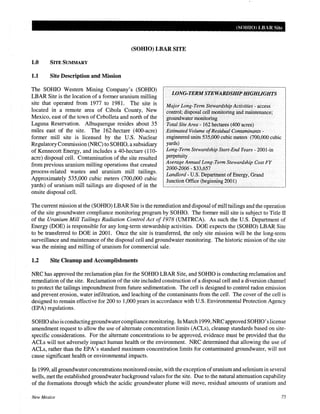 (SOHIO) LBAR Site
(SOHIO) LBAR SITE
1.0 SITE SUMMARY
1.1 Site Description and Mission
The SOHIO Western Mining Company's (SOHIO)
LBAR Site is the location of a former uranium milling
site that operated from 1977 to 1981. The site is
located in a remote area of Cibola County, New
Mexico, east of the town of Cebolleta and north of the
Laguna Reservation. Albuquerque resides about 35
miles east of the site. The 162-hectare (400-acre)
former mill site is licensed by the U.S. Nuclear
Regulatory Commission (NRC) to SOHIO, a subsidiary
of Kennecott Energy, and includes a 40-hectare (110-
acre) disposal cell. Contamination of the site resulted
from previous uranium milling operations that created
process-related wastes and uranium mill tailings.
Approximately 535,000 cubic meters (700,000 cubic
yards) of uranium mill tailings are disposed of in the
onsite disposal cell.
LONG·TERM STEWARDSHIP HIGHLIGHTS
Major Long-Term Stewardship Activities - access
control; disposal cell monitoring and maintenance;
groundwater monitoring
Total Site Area- 162 hectares (400 acres)
Estimated Volume ofResidual Contaminants-
engineered units 535,000 cubic meters (700,000 cubic
yards)
Long-Term Stewardship Start-End Years- 2001-in
perpetuity
Average Annual Long-Term Stewardship Cost FY
2000-2006- $33,657
Landlord- U.S. Department of Energy, Grand
Junction Office (beginning 2001)
The current mission at the (SOHIO) LBAR Site is the remediation and disposal ofmill tailings and the operation
of the site groundwater compliance monitoring program by SOHIO. The former mill site is subject to Title II
of the Uranium Mill Tailings Radiation Control Act of 1978 (UMTRCA). As such the U.S. Department of
Energy (DOE) is responsible for any long-term stewardship activities. DOE expects the (SOHIO) LBAR Site
to be transferred to DOE in 2001. Once the site is transferred, the only site mission will be the long-term
surveillance and maintenance of the disposal cell and groundwater monitoring. The historic mission of the site
was the mining and milling of uranium for commercial sale.
1.2 Site Cleanup and Accomplishments
NRC has approved the reclamation plan for the SOHIO LBAR Site, and SOHIO is conducting reclamation and
remediation of the site. Reclamation of the site included construction of a disposal cell and a diversion channel
to protect the tailings impoundment from future sedimentation. The cell is designed to control radon emission
and prevent erosion, water infiltration, and leaching of the contaminants from the cell. The cover of the cell is
designed to remain effective for 200 to 1,000 years in accordance with U.S. Environmental Protection Agency
(EPA) regulations.
SOHIO also is conductinggroundwatercompliance monitoring. InMarch 1999,NRC approved SOHIO' slicense
amendment request to allow the use of alternate concentration limits (ACLs), cleanup standards based on site-
specific considerations. For the alternate concentrations to be approved, evidence must be provided that the
ACLs will not adversely impact human health or the environment. NRC determined that allowing the use of
ACLs, rather than the EPA's standard maximum concentration limits for contaminated groundwater, will not
cause significant health or environmental impacts.
In 1999, all groundwater concentrations monitored onsite, with the exception ofuranium and selenium in several
wells, met the established groundwater background values for the site. Due to the natural attenuation capability
of the formations through which the acidic groundwater plume will move, residual amounts of uranium and
New Mexico 75
 