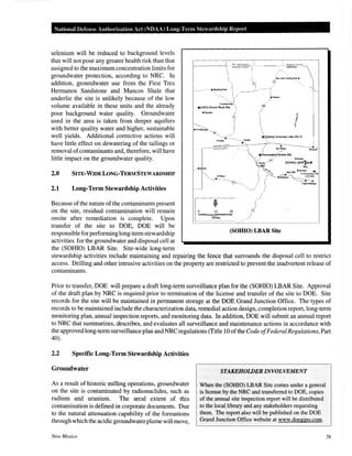 National Defense Authorization Act (NOAA) Long-Term Stewardship Report
selenium will be reduced to background levels
that will not pose any greater health risk than that
assigned to the maximum concentration limits for
groundwater protection, according to NRC. In
addition, groundwater use from the First Tres
Hermanos Sandstone and Mancos Shale that
underlie the site is unlikely because of the low
volume available in these units and the already
poor background water quality. Groundwater
used in the area is taken from deeper aquifers
with better quality water and higher, sustainable
well yields. Additional corrective actions will
have little effect on dewatering of the tailings or
removal of contaminants and, therefore, will have
little impact on the groundwater quality.
2.0 SITE-WIDELONG-TERMSTEWARDSHIP
2.1 Long-Term Stewardship Activities
Because of the nature of the contaminants present
on the site, residual contamination will remain
onsite after remediation is complete. Upon
transfer of the site to DOE, DOE will be
responsible for performing long-term stewardship
activities for the groundwater and disposal cell at
the (SOHIO) LBAR Site. Site-wide long-term
Son aon C~uoly .'

,..,.~I
---·----· -· ·•StaodingRocl< 
 /
'~ !
crO'M~1:;-te
e(UNC) Church Rock Site l
/
/'•'
10 20
()
Miles jj
ftioepan
/
(SOHIO) LBAR Site
stewardship activities include maintaining and repairing the fence that surrounds the disposal cell to restrict
access. Drilling and other intrusive activities on the property are restricted to prevent the inadvertent release of
contaminants.
Prior to transfer, DOE will prepare a draft long-term surveillance plan for the (SOHIO) LBAR Site. Approval
of the draft plan by NRC is required prior to termination of the license and transfer of the site to DOE. Site
records for the site will be maintained in permanent storage at the DOE Grand Junction Office. The types of
records to be maintained include the characterization data, remedial action design, completion report, long-term
monitoring plan, annual inspection reports, and monitoring data. In addition, DOE will submit an annual report
to NRC that summarizes, describes, and evaluates all surveillance and maintenance actions in accordance with
the approved long-term surveillance plan and NRC regulations (Title 10 ofthe Code ofFederal Regulations, Part
40).
2.2 Specific Long-Term Stewardship Activities
Groundwater
As a result of historic milling operations, groundwater
on the site is contaminated by radionuclides, such as
radium and uranium. The areal extent of this
contamination is defined in corporate documents. Due
to the natural attenuation capability of the formations
through which the acidic groundwater plume will move,
New Mexico
STAKEHOWER INVOLVEMENT
When the(SOHIO) LBAR Site comes under a general
is license by the NRC and transferred to DOE, copies
of the annual site inspection report will be distributed
to the local library and any stakeholders requesting
them. The report also will be published on the DOE
Grand Junction Office website at www.doegjpo.com.
76
 