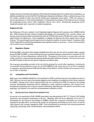 (SOHIO) LBAR Site
residual amounts ofuranium and selenium will be reduced to background levels without active remediation. In
addition, groundwater use from the First Tres Hermanos Sandstone and Mancos Shale is unlikely because ofthe
low volume available in these areas and the already poor background water quality. DOE will continue to
monitor groundwater to verify natural attenuation, to demonstrate the integrity of the disposal cell in isolating
the encapsulated wastes, and to verify compliance with the site's ACLs. Groundwater monitoring will be
conducted annually and is expected to continue in perpetuity.
Engineered Units
One 40-hectare (110-acre), unlined, 11e.(2) byproduct material disposal cell is present on the (SOHIO) LBAR
Site. DOE estimates the total volume of uranium mill tailings; soil contaminated with uranium, radium, and
thorium; and construction debris contained in the cell to be 535,000cubic meters (700,000 cubic yards), weighing
approximately one million tons. Once remediation is complete, the disposal cell will be capped with a soil and
rock cap. The cap will require annual inspections to evaluate the condition ofsurface features. In addition, DOE
will be responsible for performing maintenance and vegetation control, as necessary. A fence will surround the
cell to restrict access in perpetuity.
2.3 Regulatory Regime
Following NRC concurrence that cleanup standards have been met, the site will be accepted under a general
license by NRC for DOE's custody and long-term care of residual radioactive disposal sites (contained at Title
10 of the Code ofFederal Regulations, Section 40.28). The purpose of the license is to ensure that such sites
will be cared for in a manner that protects human health and safety and the environment. The license also means
the NRC formally accepts the site-specific long-term surveillance plan.
The long-term stewardship activities at the site will be governed by several other regulations, including the
Uranium Mill Tailings Radiation ControlActof1978 (UMTRCA); theAtomic Energy Actof1954, as amended;
a cooperative agreement between DOE and the State of New Mexico; and the National Environmental Policy
Act of1969, as amended.
2.4 Assumptions and Uncertainties
DOE expects the (SOHIO) LBAR Site to be transferred to DOE to perform long-term stewardship activities in
2001. However, the exact date of the transfer depends on the completion ofremedial activities being conducted
by SOHIO. Cleanup levels will be achieved before the site is transferred to DOE for long-term stewardship
activities. Groundwater monitoring will be conducted to verify continued compliance with cleanup levels.
Groundwater monitoring may or may not continue indefinitely, depending upon site-specific circumstances and
hydrology, and whether or not until the cell demonstrates infiltration control.
3.0 ESTIMATED LONG-TERM STEWARDSHIP COSTS
For the site to be transferred to DOE, SOHIO must make a one-time payment to the U.S. Treasury fully funding
inspections and anticipated maintenance at the site. Therefore, there will be no additional cost to the U.S.
Government for the long-term stewardship of (SOHIO) LBAR Site. Long-term stewardship cost estimates,
identified in the table below, are based on the actual cost of long-term stewardship activities at this site and the
other disposal cells currently managed by DOE. Costs will primarily be associated with annual groundwater
monitoring, monitoring of the cell performance, and institutional controls.
New Mexico 77
 