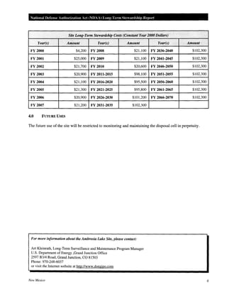 National Defense Authorization Act (NOAA) Long-Term Stewardship Report
. Site Long-Term Stewardship Costs (Constant Year 2000 Dollars)
Year(s) Amount Year(s) Amount Year(s) . Amount
FY2000 $4,200 FY 2008 $21,100 FY 2036-2040 $102,300
FY 2001 $25,000 FY 2009 $21,100 FY 2041-2045 $102,300
FY 2002 $21,700 FY2010 $20,600 FY 2046-2050 $102,300
FY 2003 $20,900 FY 2011-2015 $98,100 FY 2051-2055 $102,300
FY 2004 $21,100 FY 2016-2020 $95,500 FY 2056-2060 $102,300
FY 2005 $21,300 FY 2021-2025 $95,800 FY 2061-2065 $102,300
FY 2006 $20,900 FY 2026-2030 $101,200 FY 2066-2070 $102,300
FY 2007 $21,200 FY 2031-2035 $102,300
4.0 FUTURE USES
The future use of the site will be restricted to monitoring and maintaining the disposal cell in perpetuity.
For more information about the Ambrosia Lake Site, please contact:
Art Kleinrath, Long-Term Surveillance and Maintenance Program Manager
U.S. Department of Energy ,Grand Junction Office
2597 B3/4 Road, Grand Junction, CO 81503
Phone: 970-248-6037
or visit the Internet website at http://www.doegjpo.com
New Mexico 6
 