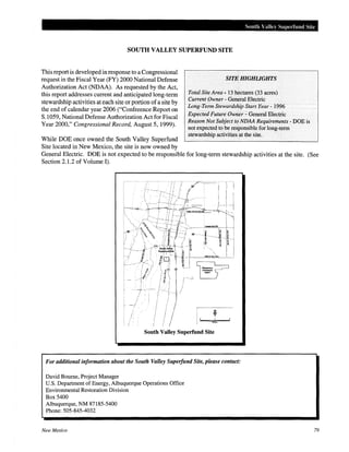 South Valle) Su1Jerfund Site
SOUTH VALLEY SUPERFUND SITE
This report is developed in response to a Congressional
request in the Fiscal Year (FY) 2000 National Defense
Authorization Act (NDAA). As requested by the Act,
this report addresses current and anticipated long-term
stewardship activities at each site or portion of a site by
the end of calendar year 2006 ("Conference Report on
S.1059, National Defense Authorization Act for Fiscal
Year 2000," Congressional Record, August 5, 1999).
While DOE once owned the South Valley Superfund
Site located in New Mexico, the site is now owned by
SITE HIGHliGHTS
Total Site Area- 13 hectares (33 acres)
Current Owner - General Electric
Long-Term Stewardship Start Year- 1996
Expected Future Owner - General Electric
Reason Not Subject to NDAA Requirements - DOE is
not expected to be responsible for long-term
stewardship activities at the site.
General Electric. DOE is not expected to be responsible for long-term stewardship activities at the site.
Section 2.1.2 of Volume I).
(See
South Valley Superfund Site
For additional information about the South Valley Superfund Site, please contact:
David Bourne, Project Manager
U.S. Department of Energy, Albuquerque Operations Office
Environmental Restoration Division
Box 5400
Albuquerque, NM 87185-5400
Phone: 505-845-4032
New Mexico 79
 