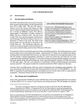 (UNC) Church Rock Site
(UNC) CHURCH ROCK SITE1
1.0 SITE SUMMARY
1.1 Site Description and Mission
LONG-TERM STEWARDSHIP HIGHLIGHTS
The (UNC) Church Rock Site is the location ofa former
State-licensed uranium milling site that operated from
June 1977 to May 1982. The site will contain a
disposal cell for the uranium mill tailings and other
process-related waste generated during operations. The
site is located in McKinley County, New Mexico,
approximately 27 kilometers (17 miles) northeast of
Gallup. The site is owned by UNC. The area in the
vicinity of the site is sparsely populated, and the land is
used for grazing. The closest residence to the site is 2.4
kilometers (1.5 miles) to the north. The border of the
Navajo Nation lies one half mile to the north of the
Church Rock site. The 259-hectare (640-acre) site
Total Site Area- 259 hectares (640 acres) (exact
acreage to be transferred to U.S. Department of Energy
for long-term stewardship activities is unknown)
Current Landlord - United Nuclear Corporation
Expected Long-Term Stewardship Start-End Years-
2015-in perpetuity
includes an ore processing mill on about 10 hectares (25
Expected Future Landlord -U.S. Department of
Energy, Grand Junction Office
Reason Not Subject to NDAARequirements - This site
is not expected to be transferred to DOE unti12015.
acres) and an unlined tailings pond on about 40 hectares (100 acres).
Contamination ofthe site resulted from previous uranium and milling operations. The milling operations created
process-related wastes and uranium mill tailings. Approximately 3.5 million tons of uranium mill tailings,
including debris from demolished mill structures, are expected to be disposed of in an engineered disposal cell.
The site includes a tailings impoundment consisting of a north cell, central cell, and south cell, two lined
evaporation ponds comprising 6.9 hectares (17 acres) that are being used for groundwater treatment, a reclaimed
borrow pit, and the former mill and buildings area. Each evaporation pond has a capacity of 28,400 cubic meters
(37,100 cubic yards). The site is not expected to be transferred to DOE to perform long-term stewardship
activities unti12015. The amount of land to be eventually transferred to DOE is unknown at this time.
Currently, there is no DOE mission at this site, which is undergoing active remediation and reclamation. The
site is governed by Title II of the Uranium Mill Tailings Radiation Control Act of1978 (UMTRCA). As such,
DOE is responsible for performing long-term stewardship activities, but the owner (UNC) is responsible for
remediation. The historic mission of the site was to process uranium ore.
1.2 Site Cleanup and Accomplishments
In July 1979, approximately 352,000 cubic meters (460,500 cubic yards) oftailings and pond water were released
to the Rio Puerco river as a result of a dam breach in the tailings pond area. The site damage was repaired;
1
This report is developed in response to a Congressional request in the Fiscal Year (FY) 2000 National
Defense Authorization Act (NDAA). As requested by the Act, this report addresses current and anticipated long-
term stewardship activities at each site or portion of a site by the end of calendar year 2006 ("Conference Report on
S.1059, National Defense Authorization Act for Fiscal Year 2000," Congressional Record, August 5, 1999).
Based on current planning, the (UNC) Church Rock Site is not expected to be transferred to the U.S. Department of
Energy (DOE) for long-term stewardship unti12015, and for this reason the site is not the primary focus of this
report. This brief summary of the site cleanup activities is provided for background information and potential future
long-term stewardship activities. (See Section 3.2 of Volume I).
New Mexico 81
 