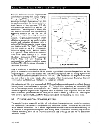 National Defense Authorization Act (NDAA) Long-Term Ste ardship Report
however, attention was focused on groundwater
contamination resulting from tailings seepage.
Consequently, UNC implemented a groundwater
pumping system that withdrew groundwater from
the aquifers underlying the site and sent it to an
onsite borrow pit for evaporation. UNC also
conducted tailings neutralization from late 1979
to early 1982. Offsite migration ofradionuclides
and chemical constituents from uranium milling
byproduct materials on the site into the
groundwater, surface water, and air remain a
concern. The primary contaminants of concern
affecting the groundwater are metals, including
arsenic, and radioactive substances, such as
radium-226/228 and gross alpha, nitrates, sulfates,
and dissolved solids. The (UNC) Church Rock
Site was listed on the U.S. Environmental
Protection Agency's (EPA) National Priorities
ListSeptember8, 1983. Although mill operations
were under a State license (as a U.S. Nuclear
Regulatory Commission (NRC) "Agreement
State"), NRC took over licensing for
decommissioning and site remediation because
the State of New Mexico elected to terminate its
Agreement State status.
UNC is conducting a groundwater restoration
10
Miles
20
(UNC) Church Rock Site
project at the site, which involves extraction and treatment ofgroundwater by enhanced evaporation in two lined
evaporation ponds. Groundwater treatment at the site has been ongoing since 1989, and cleanup of groundwater
by extraction and evaporation has been conducted since 1993. EPA has indicated that the groundwater pump-
and-treat system is to be re-evaluated after completion of the Comprehensive Emergency Response,
Compensation, and Liability Act (CERCLA) five-year review of the site.
Site reclamation activities have been completed. UNC completed decommissioning of the mill and placed an
interim cover on the mill tailings site in November 1993. The final tailings remediation was completed in 1995,
and the final drainage channels were completed in 1996. The radon cap cover for the cell was completed in 1996,
with the exception of the groundwater evaporation ponds. Reclamation of the evaporation ponds will not be
conducted until the groundwater corrective action plan for the site is deemed by EPA and NRC to be complete.
Once approval is granted by EPA and NRC, the evaporation ponds will be dried up and buried onsite.
2.0 POTENTIAL LONG-TERM STEWARDSHIP ACTIVITIES
The potential long-term stewardship activities will predominantly involve groundwater monitoring, monitoring
and maintenance of the disposal cell, and implementing institutional controls. Cleanup levels will be achieved
before the site is transferred to DOE to perform long-term stewardship activities. Groundwater monitoring will
be conducted to verify continued compliance with cleanup levels. Groundwater monitoring may or may not
continue indefinitely, based on site specific circumstances and hydrology, or until the cell demonstrates
infiltration control.
New Mexico 82
 