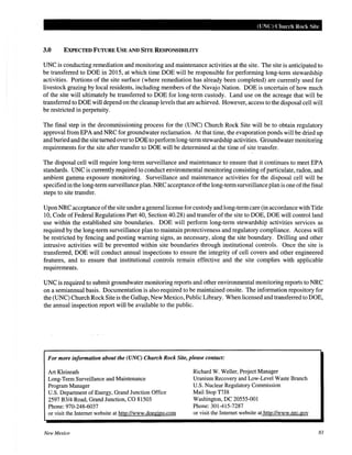 (UNC) Church Rock Site
3.0 EXPECTED FUTURE USE AND SITE RESPONSIBILITY
UNC is conducting remediation and monitoring and maintenance activities at the site. The site is anticipated to
be transferred to DOE in 2015, at which time DOE will be responsible for performing long-term stewardship
activities. Portions of the site surface (where remediation has already been completed) are currently used for
livestock grazing by local residents, including members of the Navajo Nation. DOE is uncertain of how much
of the site will ultimately be transferred to DOE for long-term custody. Land use on the acreage that will be
transferred to DOE will depend on the cleanup levels that are achieved. However, access to the disposal cell will
be restricted in perpetuity.
The final step in the decommissioning process for the (UNC) Church Rock Site will be to obtain regulatory
approval from EPA and NRC for groundwater reclamation. At that time, the evaporation ponds will be dried up
and buried and the site turned over to DOE to performlong-term stewardship activities. Groundwater monitoring
requirements for the site after transfer to DOE will be determined at the time of site transfer.
The disposal cell will require long-term surveillance and maintenance to ensure that it continues to meet EPA
standards. UNC is currently required to conduct environmental monitoring consisting ofparticulate, radon, and
ambient gamma exposure monitoring. Surveillance and maintenance activities for the disposal cell will be
specified in the long-term surveillance plan. NRC acceptance ofthe long-term surveillance plan is one ofthe final
steps to site transfer.
Upon NRC acceptance ofthe site under a general license for custody and long-termcare (in accordance with Title
10, Code of Federal Regulations Part 40, Section 40.28) and transfer of the site to DOE, DOE will control land
use within the established site boundaries. DOE will perform long-term stewardship activities services as
required by the long-term surveillance plan to maintain protectiveness and regulatory compliance. Access will
be restricted by fencing and posting warning signs, as necessary, along the site boundary. Drilling and other
intrusive activities will be prevented within site boundaries through institutional controls. Once the site is
transferred, DOE will conduct annual inspections to ensure the integrity of cell covers and other engineered
features, and to ensure that institutional controls remain effective and the site complies with applicable
requirements.
UNC is required to submit groundwater monitoring reports and other environmental monitoring reports to NRC
on a semiannual basis. Documentation is also required to be maintained onsite. The information repository for
the (UNC) Church Rock Site is the Gallup, New Mexico, Public Library. When licensed and transferred to DOE,
the annual inspection report will be available to the public.
For more information about the (UNC) Church Rock Site, please contact:
Art Kleinrath
Long-Term Surveillance and Maintenance
Program Manager
U.S. Department of Energy, Grand Junction Office
2597 B3/4 Road, Grand Junction, CO 81503
Phone: 970-248-6037
or visit the Internet website at http://www.doegjpo.com
New Mexico
Richard W. Weller, Project Manager
Uranium Recovery and Low-Level Waste Branch
U.S. Nuclear Regulatory Commission
Mail Stop T7J8
Washington, DC 20555-001
Phone: 301-415-7287
or visit the Internet website at http://www.nrc.gov
83
 