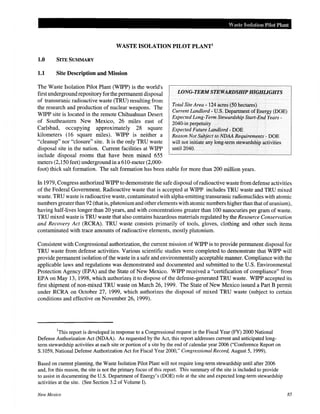 Waste Isolation Pilot Plant
WASTE ISOLATION PILOT PLANT1
1.0 SITE SUMMARY
1.1 Site Description and Mission
The Waste Isolation Pilot Plant (WIPP) is the world's
first underground repository for the permanent disposal
of transuranic radioactive waste (TRU) resulting from
the research and production of nuclear weapons. The
WIPP site is located in the remote Chihuahuan Desert
of Southeastern New Mexico, 26 miles east of
Carlsbad, occupying approximately 28 square
kilometers (16 square miles). WIPP is neither a
"cleanup" nor "closure" site. It is the only TRU waste
disposal site in the nation. Current facilities at WIPP
include disposal rooms that have been mined 655
meters (2,150 feet) underground in a 610-meter (2,000-
LONG-TERM STEWARDSHIP HIGHLIGHTS
Total Site Area- 124 acres (50 hectares)
Current Landlord- U.S. Department of Energy (DOE)
Expected Long-Term Stewardship Start~End Years-
2040-in perpetuity
Expected Future Landlord- DOE
Reason Not Subject to NDAA Requirements- DOE
will not initiate any long~term stewardship activities
until2040.
foot) thick salt formation. The salt formation has been stable for more than 200 million years.
In 1979, Congress authorized WIPP to demonstrate the safe disposal ofradioactive waste from defense activities
of the Federal Government. Radioactive waste that is accepted at WIPP includes TRU waste and TRU mixed
waste. TRU waste is radioactive waste, contaminated with alpha-emitting transuranic radionuclides with atomic
numbers greaterthan 92 (that is, plutonium and other elements with atomic numbers higher than that ofuranium),
having half-lives longer than 20 years, and with concentrations greater than 100 nanocuries per gram of waste.
TRU mixed waste is TRU waste that also contains hazardous materials regulated by the Resource Conservation
and Recovery Act (RCRA). TRU waste consists primarily of tools, gloves, clothing and other such items
contaminated with trace amounts of radioactive elements, mostly plutonium.
Consistent with Congressional authorization, the current mission of WIPP is to provide permanent disposal for
TRU waste from defense activities. Various scientific studies were completed to demonstrate that WIPP will
provide permanent isolation ofthe waste in a safe and environmentally acceptable manner. Compliance with the
applicable laws and regulations was demonstrated and documented and submitted to the U.S. Environmental
Protection Agency (EPA) and the State of New Mexico. WIPP received a "certification of compliance" from
EPA on May 13, 1998, which authorize~ it to dispose ofthe defense-generated TRU waste. WIPP accepted its
first shipment of non-mixed TRU waste on March 26, 1999. The State of New Mexico issued a Part B permit
under RCRA on October 27, 1999, which authorizes the disposal of mixed TRU waste (subject to certain
conditions and effective on November 26, 1999).
1
This report is developed in response to a Congressional request in the Fiscal Year (FY) 2000 National
Defense Authorization Act (NDAA). As requested by the Act, this report addresses current and anticipated long-
term stewardship activities at each site or portion of a site by the end of calendar year 2006 ("Conference Report on
S.1059, National Defense Authorization Act for Fiscal Year 2000," Congressional Record, August 5, 1999).
Based on current planning, the Waste Isolation Pilot Plant will not require long-term stewardship until after 2006
and, for this reason, the site is not the primary focus of this report. This summary of the site is included to provide
to assist in documenting the U.S. Department of Energy's (DOE) role at the site and expected long-term stewardship
activities at the site. (See Section 3.2 of Volume I).
New Mexico 85
 
