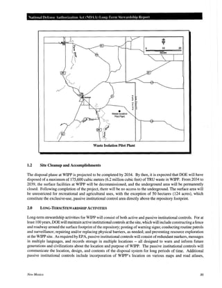 National Defense Authoriz.ation Act (NDAA) Long-Term Steardshitl Report
•waste Isolation
Pilot Plant
Waste Isolation Pilot Plant
1.2 Site Cleanup and Accomplishments
20
The disposal phase at WIPP is projected to be completed by 2034. By then, it is expected that DOE will have
disposed of a maximum of 175,600 cubic meters (6.2 million cubic feet) ofTRU waste in WIPP. From 2034 to
2039, the surface facilities at WIPP will be decommissioned, and the underground area will be permanently
closed. Following completion of the project, there will be no access to the underground. The surface area will
be unrestricted for recreational and agricultural uses, with the exception of 50 hectares (124 acres), which
constitute the exclusive-use, passive institutional control area directly above the repository footprint.
2.0 LONG-TERM STEWARDSHIP ACTIVITIES
Long-term stewardship activities for WIPP will consist of both active and passive institutional controls. For at
least 100 years, DOE will maintain active institutional controls at the site, which will include constructing a fence
and roadway around the surface footprint ofthe repository; posting of warning signs; conducting routine patrols
and surveillance; repairing and/or replacing physical barriers, as needed; and preventing resource exploration
at the WIPP site. As required by EPA, passive institutional controls will consist ofredundant markers, messages
in multiple languages, and records storage in multiple locations -- all designed to warn and inform future
generations and civilizations about the location and purpose of WIPP. The passive institutional controls will
communicate the location, design, and contents of the disposal system for long periods of time. Additional
passive institutional controls include incorporation of WIPP's location on various maps and road atlases,
New Mexico 86
 