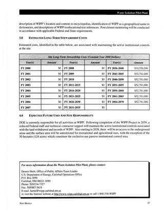 Waste Isolation Pilot Plant
description ofWIPP's location and content in encyclopedias, identification of WIPP as a geographical name in
dictionaries, and descriptions ofWIPP in educational text references. Post closure monitoring will be conducted
in accordance with applicable Federal and State requirements.
3.0 ESTIMATED LONG-TERM STEWARDSHIP COSTS
Estimated costs, identified in the table below, are associated with maintaining the active institutional controls
at the site.
FY 2000 $0 FY 2008 $0 FY 2036-2040 $10,556,200
FY2001 $0 FY 2009 $0 FY 2041-2045 $52,781,000
FY2002 $0 FY 2010 $0 FY 2046-2050 $52,781,000
FY 2003 $0 FY 2011-2015 $0 FY 2051-2055 $52,781,000
FY 2004 $0 FY 2016-2020 $0 FY 2056-2060 $52,781,000
FY 2005 $0 FY 2021-2025 $0 FY 2061-2065 $52,781,000
FY2006 $0 FY 2026-2030 $0 FY 2066-2070 $52,781,000
FY2007 $0 FY 2031-2035 $0
4.0 EXPECTED FUTURE USES AND SITE RESPONSffiiLITY
DOE is currently responsible for all activities at WIPP. Following completion of the WIPP Project in 2039, a
reduced Federal staff and technical contractor support will maintain the active institutional controls associated
with the land withdrawal and records ofWIPP. Also starting in 2039, there will be no access to the underground
areas and the surface area will be unrestricted for recreational and agricultural uses, with the exception of the
50 hectares (124 acres) which constitute the exclusive-use passive institutional control area.
For more information about the Waste Isolation Pilot Plant, please contact:
Dennis Hurtt, Office of Public Affairs Team Leader
U.S. Department of Energy, Carlsbad Operations Office
P.O. Box 3090
Carlsbad, NM 88221-3090
Phone: 505/234-7327
Fax: 505/887-5419
E-mail: hurttd@wipp.carlsbad.nm.us
or visit the Internet website at http://www.wipp.carlsbad.nm.us or cal11-800-336-WIPP
New Mexico 87
 