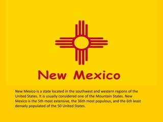 New Mexico is a state located in the southwest and western regions of the
United States. It is usually considered one of the Mountain States. New
Mexico is the 5th most extensive, the 36th most populous, and the 6th least
densely populated of the 50 United States.

 