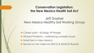 Conservation Legislation:
the New Mexico Health Soil Act
Jeff Goebel
New Mexico Healthy Soil Working Group
 Career path – Ecology → People
 Wicked Problems – addressing complex issues
 Small farm in New Mexico
 Served on the Valencia SWCD & NMACD Boards
 