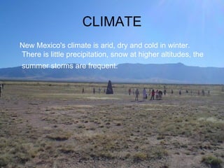 CLIMATE New Mexico's climate is arid, dry and cold in winter. There is little precipitation, snow at higher altitudes, the summer storms are frequent.   