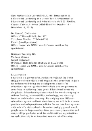 New Mexico State UniversityELA 350: Introduction to
Educational Leadership in a Global SocietyDepartment of
Educational Leadership and AdministrationFall 2015Online
Course, Canvas, 8-weeks (Mini-Semester: October 14 -
December 11, 2015)
Dr. Rene O. Guillaume
Office: O’Donnell Hall, Rm. 307
Telephone Number: 575-646-1536
Email: [email protected]
Office Hours: Via NMSU email, Canvas email, or by
appointment
Graduate Teaching GA
Marlena Moreno
[email protected]
O’Donnell Hall, Rm 221 (Cubicle in ELA Dept)
Office Hours: Via NMSU email, Canvas email, or by
appointment
I. Description
Education is a global issue. Nations throughout the world
struggle to create educational programs that contribute to goals
for national well-being and development. Successful
educational systems graduate individuals who are prepared to
contribute to achieving these goals. Educational issues are
ubiquitous. Educational systems around the world are trying to
address funding, accountability, technology, and diversity
issues -- each in their own way. By studying how different
educational systems address these issues, we will be in a better
position to develop optimum policies for our own local systems
– the role of a citizen-leader. In an increasingly global world,
people move in large numbers from one country to another and
many college graduates work for multi-national organizations.
As such, diversity is an important component of learning.
 