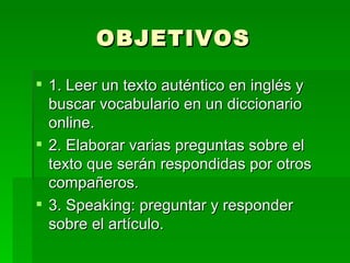 OBJETIVOS  1. Leer un texto auténtico en inglés y buscar vocabulario en un diccionario online. 2. Elaborar varias preguntas sobre el texto que serán respondidas por otros compañeros. 3. Speaking: preguntar y responder sobre el artículo. 