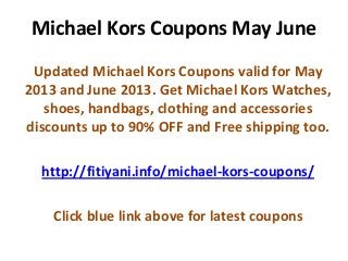 Michael Kors Coupons May June
Updated Michael Kors Coupons valid for May
2013 and June 2013. Get Michael Kors Watches,
shoes, handbags, clothing and accessories
discounts up to 90% OFF and Free shipping too.
http://fitiyani.info/michael-kors-coupons/
Click blue link above for latest coupons
 