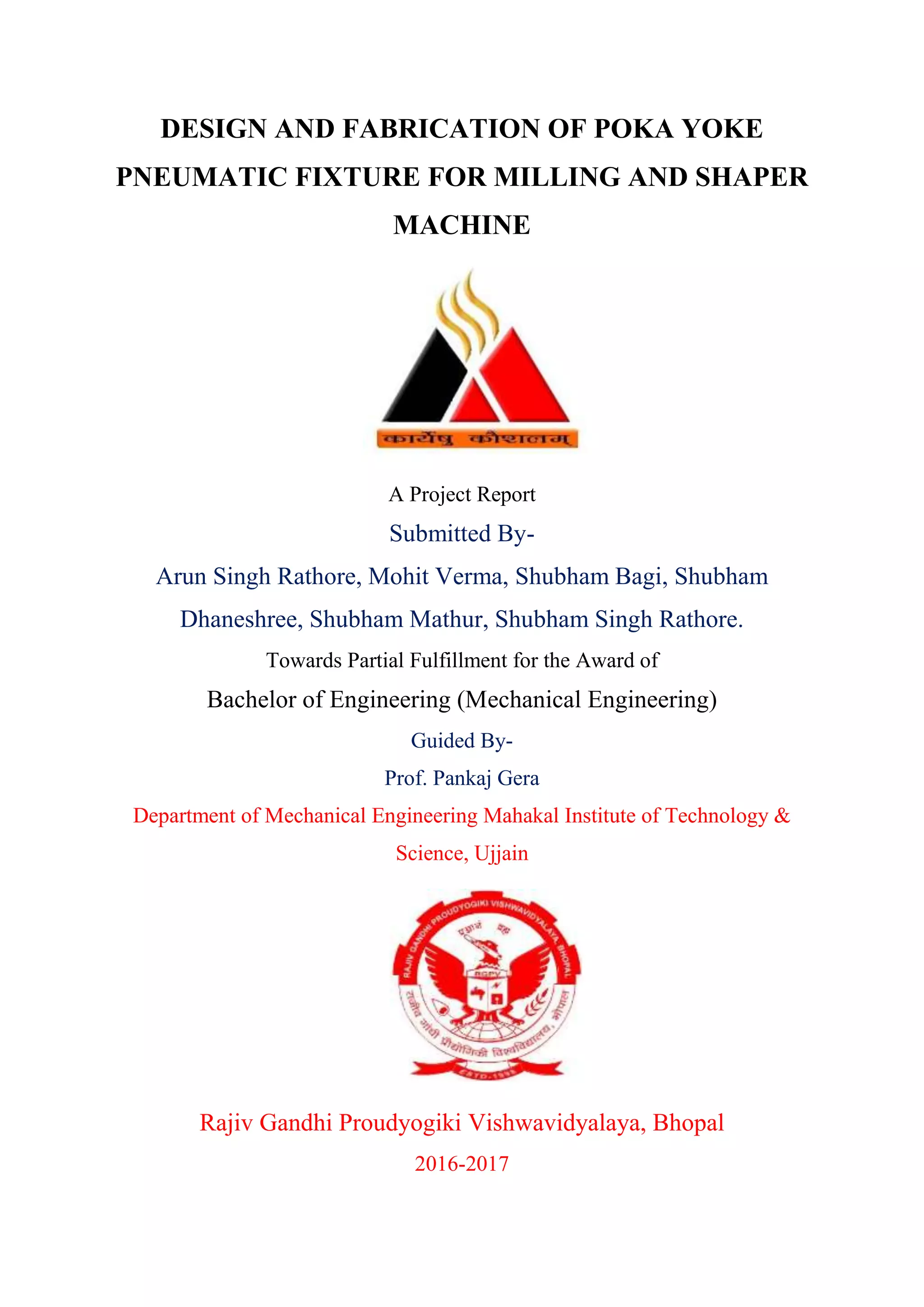DESIGN AND FABRICATION OF POKA YOKE
PNEUMATIC FIXTURE FOR MILLING AND SHAPER
MACHINE
A Project Report
Submitted By-
Arun Singh Rathore, Mohit Verma, Shubham Bagi, Shubham
Dhaneshree, Shubham Mathur, Shubham Singh Rathore.
Towards Partial Fulfillment for the Award of
Bachelor of Engineering (Mechanical Engineering)
Guided By-
Prof. Pankaj Gera
Department of Mechanical Engineering Mahakal Institute of Technology &
Science, Ujjain
Rajiv Gandhi Proudyogiki Vishwavidyalaya, Bhopal
2016-2017
 