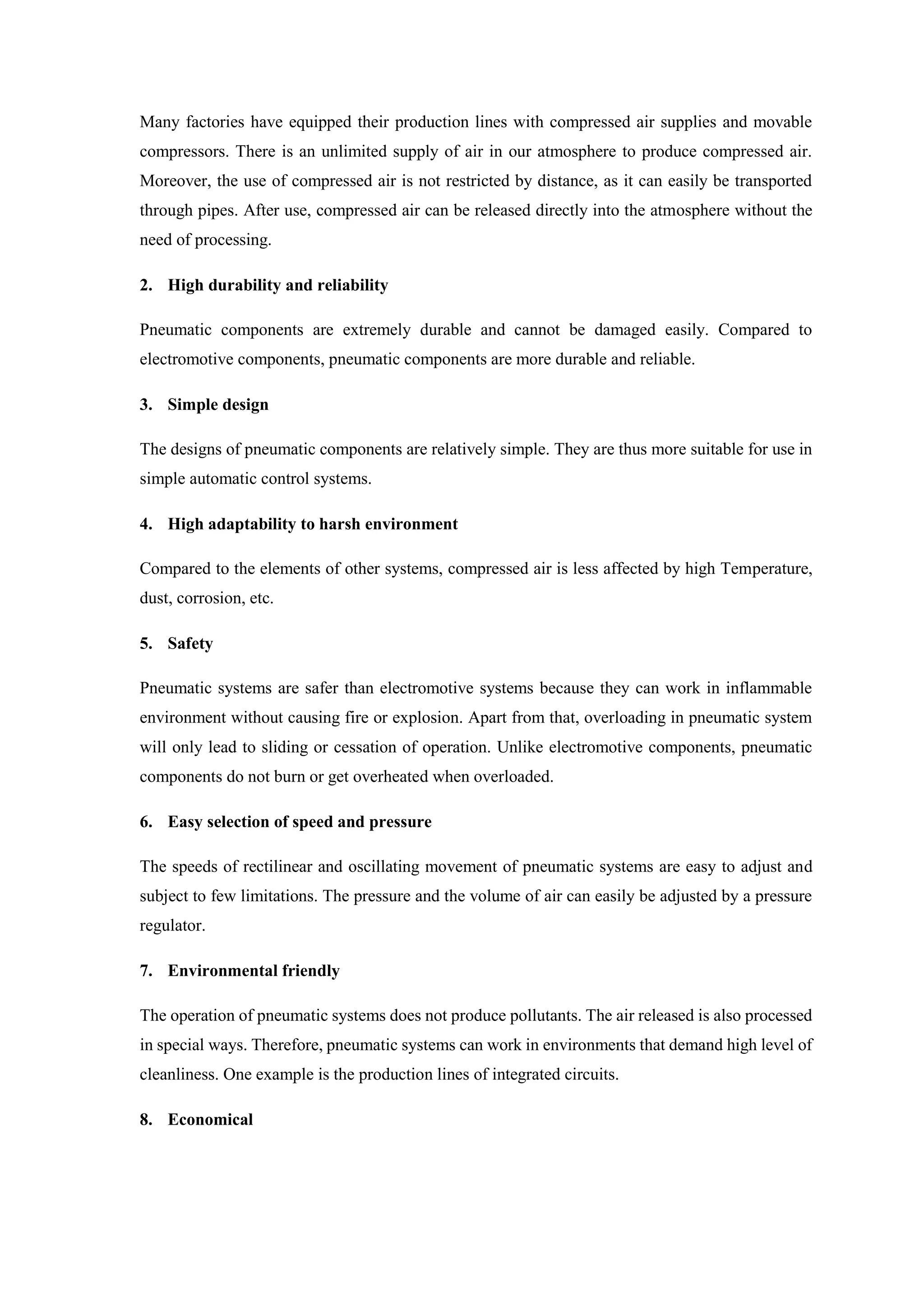 Many factories have equipped their production lines with compressed air supplies and movable
compressors. There is an unlimited supply of air in our atmosphere to produce compressed air.
Moreover, the use of compressed air is not restricted by distance, as it can easily be transported
through pipes. After use, compressed air can be released directly into the atmosphere without the
need of processing.
2. High durability and reliability
Pneumatic components are extremely durable and cannot be damaged easily. Compared to
electromotive components, pneumatic components are more durable and reliable.
3. Simple design
The designs of pneumatic components are relatively simple. They are thus more suitable for use in
simple automatic control systems.
4. High adaptability to harsh environment
Compared to the elements of other systems, compressed air is less affected by high Temperature,
dust, corrosion, etc.
5. Safety
Pneumatic systems are safer than electromotive systems because they can work in inflammable
environment without causing fire or explosion. Apart from that, overloading in pneumatic system
will only lead to sliding or cessation of operation. Unlike electromotive components, pneumatic
components do not burn or get overheated when overloaded.
6. Easy selection of speed and pressure
The speeds of rectilinear and oscillating movement of pneumatic systems are easy to adjust and
subject to few limitations. The pressure and the volume of air can easily be adjusted by a pressure
regulator.
7. Environmental friendly
The operation of pneumatic systems does not produce pollutants. The air released is also processed
in special ways. Therefore, pneumatic systems can work in environments that demand high level of
cleanliness. One example is the production lines of integrated circuits.
8. Economical
 