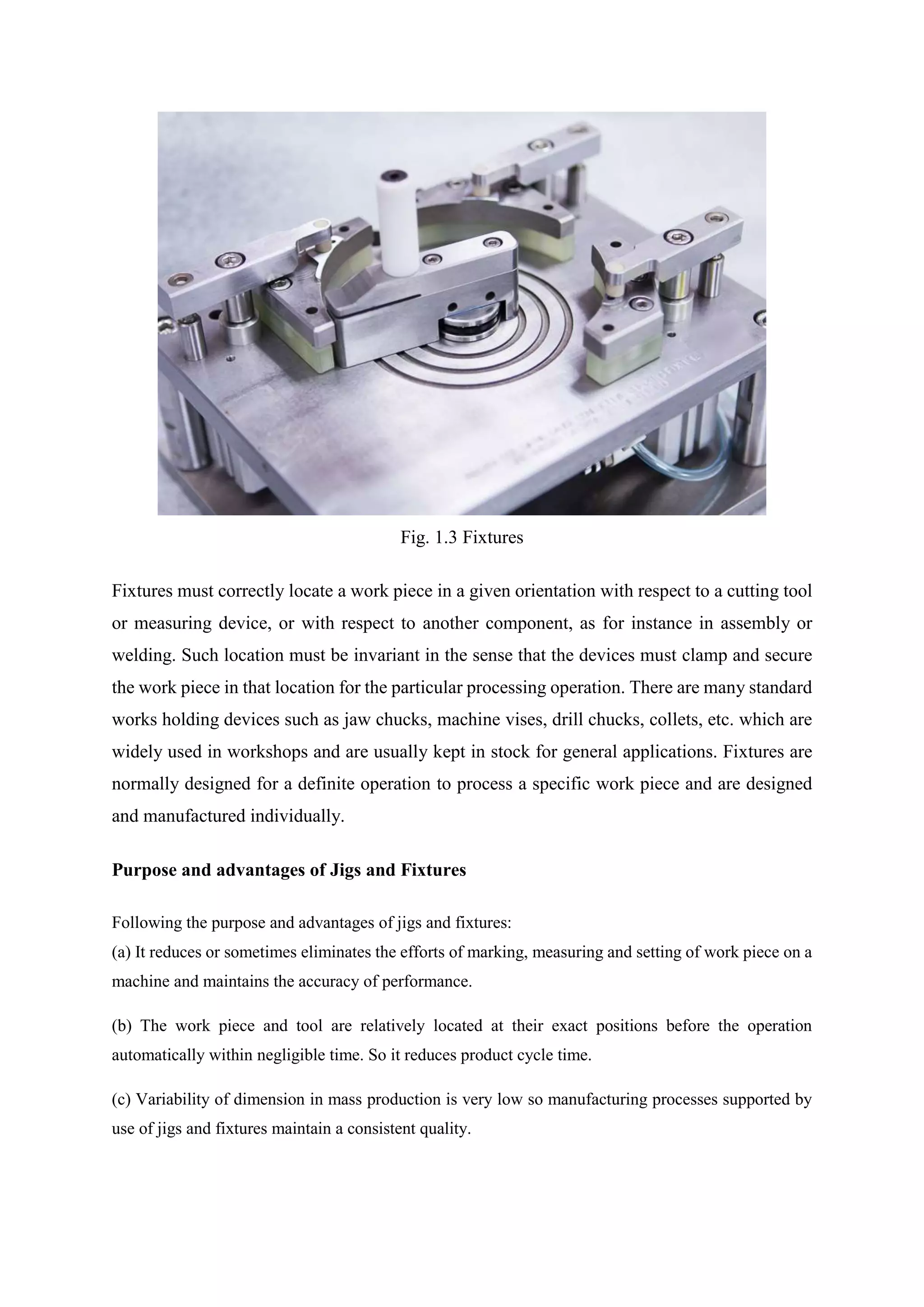 Fig. 1.3 Fixtures
Fixtures must correctly locate a work piece in a given orientation with respect to a cutting tool
or measuring device, or with respect to another component, as for instance in assembly or
welding. Such location must be invariant in the sense that the devices must clamp and secure
the work piece in that location for the particular processing operation. There are many standard
works holding devices such as jaw chucks, machine vises, drill chucks, collets, etc. which are
widely used in workshops and are usually kept in stock for general applications. Fixtures are
normally designed for a definite operation to process a specific work piece and are designed
and manufactured individually.
Purpose and advantages of Jigs and Fixtures
Following the purpose and advantages of jigs and fixtures:
(a) It reduces or sometimes eliminates the efforts of marking, measuring and setting of work piece on a
machine and maintains the accuracy of performance.
(b) The work piece and tool are relatively located at their exact positions before the operation
automatically within negligible time. So it reduces product cycle time.
(c) Variability of dimension in mass production is very low so manufacturing processes supported by
use of jigs and fixtures maintain a consistent quality.
 