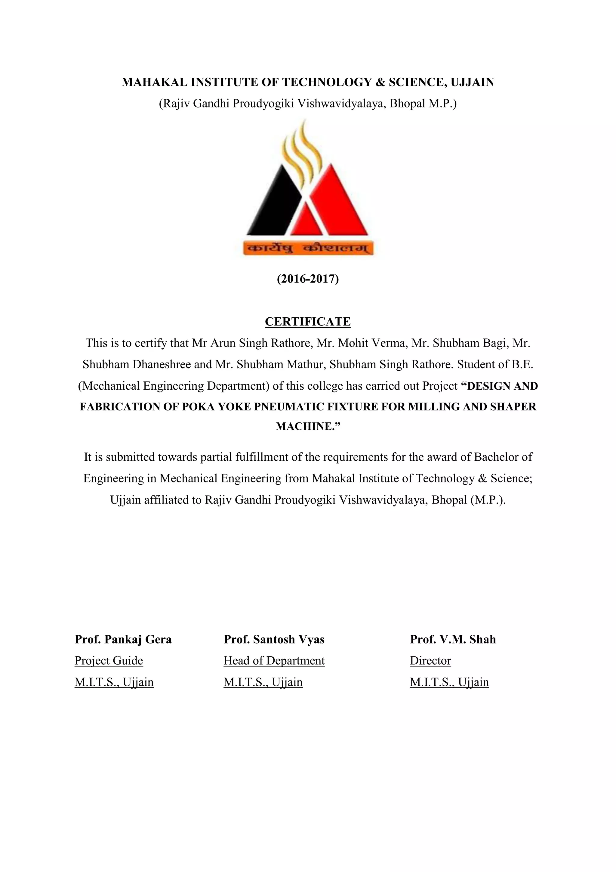 MAHAKAL INSTITUTE OF TECHNOLOGY & SCIENCE, UJJAIN
(Rajiv Gandhi Proudyogiki Vishwavidyalaya, Bhopal M.P.)
(2016-2017)
CERTIFICATE
This is to certify that Mr Arun Singh Rathore, Mr. Mohit Verma, Mr. Shubham Bagi, Mr.
Shubham Dhaneshree and Mr. Shubham Mathur, Shubham Singh Rathore. Student of B.E.
(Mechanical Engineering Department) of this college has carried out Project “DESIGN AND
FABRICATION OF POKA YOKE PNEUMATIC FIXTURE FOR MILLING AND SHAPER
MACHINE.”
It is submitted towards partial fulfillment of the requirements for the award of Bachelor of
Engineering in Mechanical Engineering from Mahakal Institute of Technology & Science;
Ujjain affiliated to Rajiv Gandhi Proudyogiki Vishwavidyalaya, Bhopal (M.P.).
Prof. Pankaj Gera Prof. Santosh Vyas Prof. V.M. Shah
Project Guide Head of Department Director
M.I.T.S., Ujjain M.I.T.S., Ujjain M.I.T.S., Ujjain
 