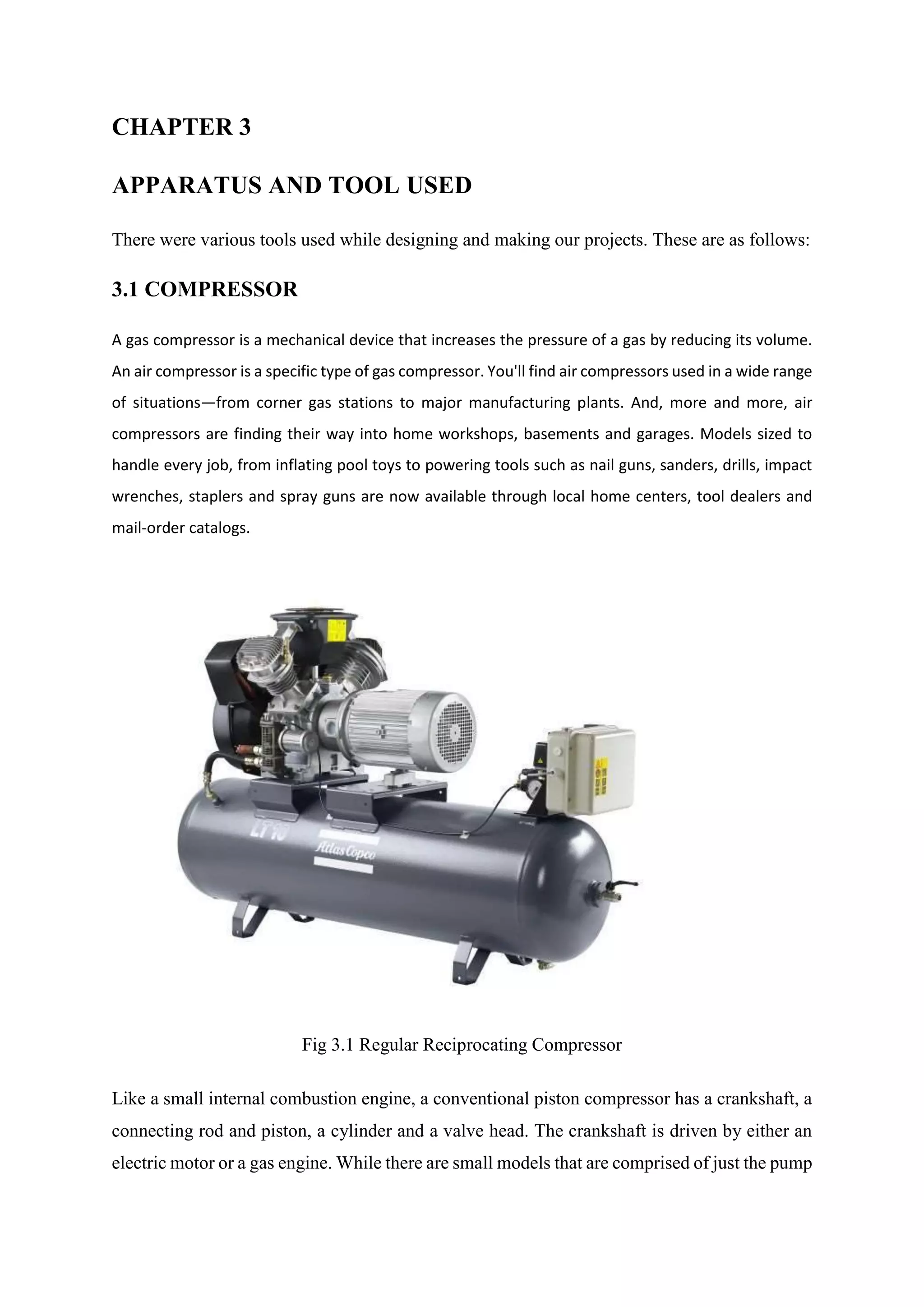 CHAPTER 3
APPARATUS AND TOOL USED
There were various tools used while designing and making our projects. These are as follows:
3.1 COMPRESSOR
A gas compressor is a mechanical device that increases the pressure of a gas by reducing its volume.
An air compressor is a specific type of gas compressor. You'll find air compressors used in a wide range
of situations—from corner gas stations to major manufacturing plants. And, more and more, air
compressors are finding their way into home workshops, basements and garages. Models sized to
handle every job, from inflating pool toys to powering tools such as nail guns, sanders, drills, impact
wrenches, staplers and spray guns are now available through local home centers, tool dealers and
mail-order catalogs.
Fig 3.1 Regular Reciprocating Compressor
Like a small internal combustion engine, a conventional piston compressor has a crankshaft, a
connecting rod and piston, a cylinder and a valve head. The crankshaft is driven by either an
electric motor or a gas engine. While there are small models that are comprised of just the pump
 