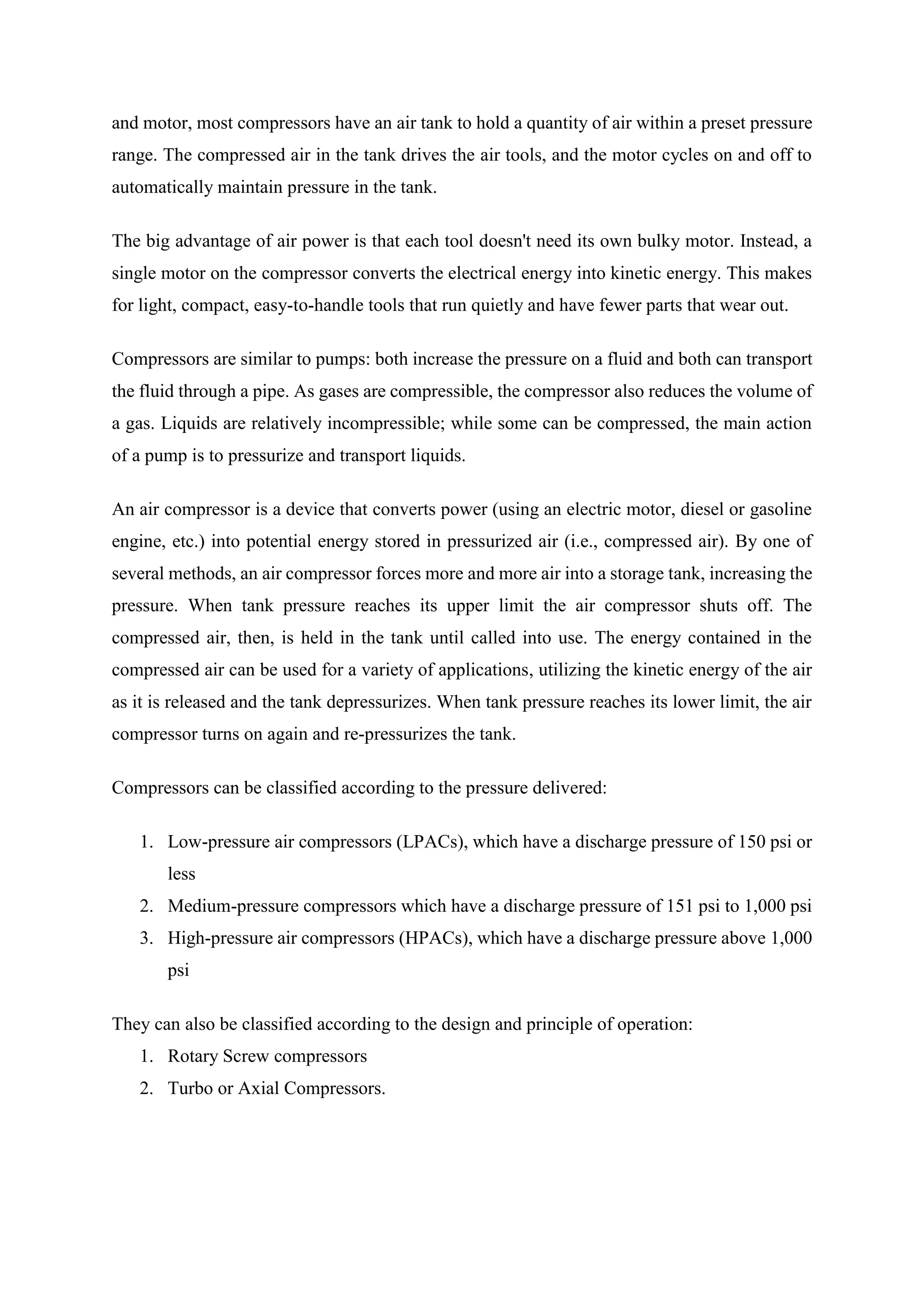 and motor, most compressors have an air tank to hold a quantity of air within a preset pressure
range. The compressed air in the tank drives the air tools, and the motor cycles on and off to
automatically maintain pressure in the tank.
The big advantage of air power is that each tool doesn't need its own bulky motor. Instead, a
single motor on the compressor converts the electrical energy into kinetic energy. This makes
for light, compact, easy-to-handle tools that run quietly and have fewer parts that wear out.
Compressors are similar to pumps: both increase the pressure on a fluid and both can transport
the fluid through a pipe. As gases are compressible, the compressor also reduces the volume of
a gas. Liquids are relatively incompressible; while some can be compressed, the main action
of a pump is to pressurize and transport liquids.
An air compressor is a device that converts power (using an electric motor, diesel or gasoline
engine, etc.) into potential energy stored in pressurized air (i.e., compressed air). By one of
several methods, an air compressor forces more and more air into a storage tank, increasing the
pressure. When tank pressure reaches its upper limit the air compressor shuts off. The
compressed air, then, is held in the tank until called into use. The energy contained in the
compressed air can be used for a variety of applications, utilizing the kinetic energy of the air
as it is released and the tank depressurizes. When tank pressure reaches its lower limit, the air
compressor turns on again and re-pressurizes the tank.
Compressors can be classified according to the pressure delivered:
1. Low-pressure air compressors (LPACs), which have a discharge pressure of 150 psi or
less
2. Medium-pressure compressors which have a discharge pressure of 151 psi to 1,000 psi
3. High-pressure air compressors (HPACs), which have a discharge pressure above 1,000
psi
They can also be classified according to the design and principle of operation:
1. Rotary Screw compressors
2. Turbo or Axial Compressors.
 
