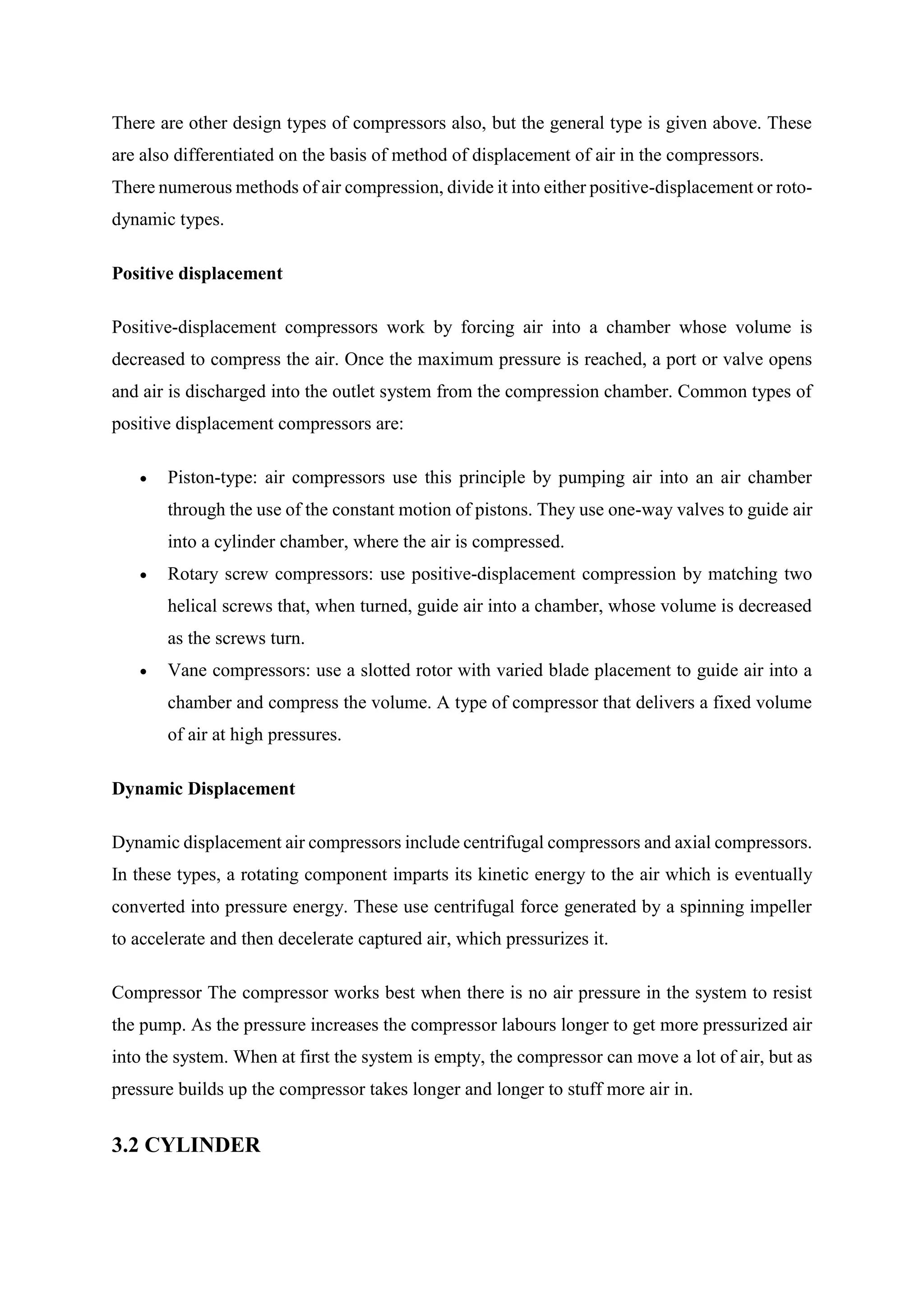 There are other design types of compressors also, but the general type is given above. These
are also differentiated on the basis of method of displacement of air in the compressors.
There numerous methods of air compression, divide it into either positive-displacement or roto-
dynamic types.
Positive displacement
Positive-displacement compressors work by forcing air into a chamber whose volume is
decreased to compress the air. Once the maximum pressure is reached, a port or valve opens
and air is discharged into the outlet system from the compression chamber. Common types of
positive displacement compressors are:
 Piston-type: air compressors use this principle by pumping air into an air chamber
through the use of the constant motion of pistons. They use one-way valves to guide air
into a cylinder chamber, where the air is compressed.
 Rotary screw compressors: use positive-displacement compression by matching two
helical screws that, when turned, guide air into a chamber, whose volume is decreased
as the screws turn.
 Vane compressors: use a slotted rotor with varied blade placement to guide air into a
chamber and compress the volume. A type of compressor that delivers a fixed volume
of air at high pressures.
Dynamic Displacement
Dynamic displacement air compressors include centrifugal compressors and axial compressors.
In these types, a rotating component imparts its kinetic energy to the air which is eventually
converted into pressure energy. These use centrifugal force generated by a spinning impeller
to accelerate and then decelerate captured air, which pressurizes it.
Compressor The compressor works best when there is no air pressure in the system to resist
the pump. As the pressure increases the compressor labours longer to get more pressurized air
into the system. When at first the system is empty, the compressor can move a lot of air, but as
pressure builds up the compressor takes longer and longer to stuff more air in.
3.2 CYLINDER
 