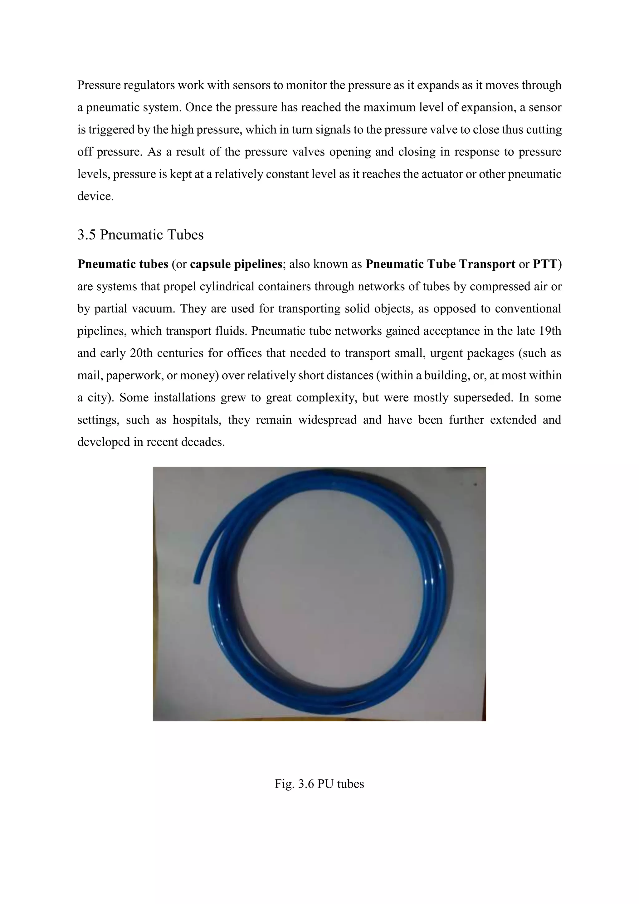 Pressure regulators work with sensors to monitor the pressure as it expands as it moves through
a pneumatic system. Once the pressure has reached the maximum level of expansion, a sensor
is triggered by the high pressure, which in turn signals to the pressure valve to close thus cutting
off pressure. As a result of the pressure valves opening and closing in response to pressure
levels, pressure is kept at a relatively constant level as it reaches the actuator or other pneumatic
device.
3.5 Pneumatic Tubes
Pneumatic tubes (or capsule pipelines; also known as Pneumatic Tube Transport or PTT)
are systems that propel cylindrical containers through networks of tubes by compressed air or
by partial vacuum. They are used for transporting solid objects, as opposed to conventional
pipelines, which transport fluids. Pneumatic tube networks gained acceptance in the late 19th
and early 20th centuries for offices that needed to transport small, urgent packages (such as
mail, paperwork, or money) over relatively short distances (within a building, or, at most within
a city). Some installations grew to great complexity, but were mostly superseded. In some
settings, such as hospitals, they remain widespread and have been further extended and
developed in recent decades.
Fig. 3.6 PU tubes
 