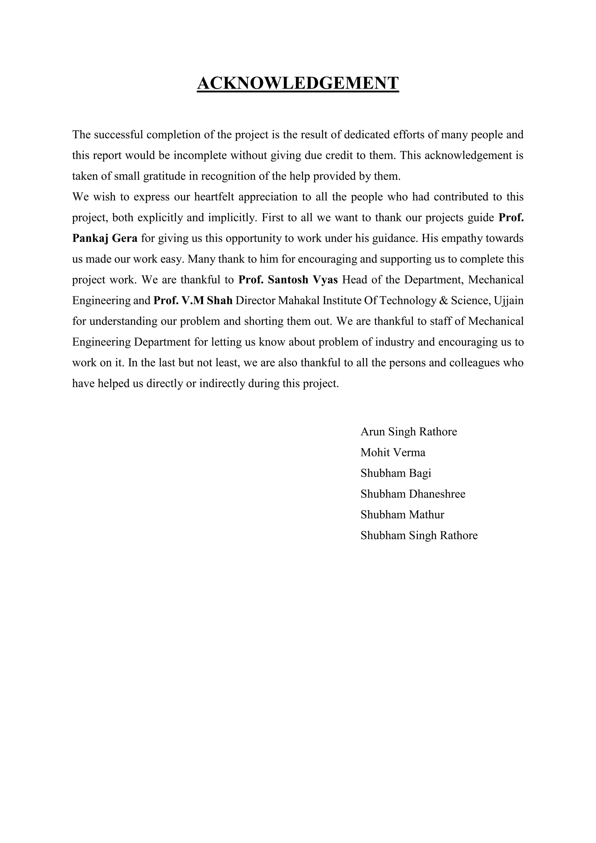 ACKNOWLEDGEMENT
The successful completion of the project is the result of dedicated efforts of many people and
this report would be incomplete without giving due credit to them. This acknowledgement is
taken of small gratitude in recognition of the help provided by them.
We wish to express our heartfelt appreciation to all the people who had contributed to this
project, both explicitly and implicitly. First to all we want to thank our projects guide Prof.
Pankaj Gera for giving us this opportunity to work under his guidance. His empathy towards
us made our work easy. Many thank to him for encouraging and supporting us to complete this
project work. We are thankful to Prof. Santosh Vyas Head of the Department, Mechanical
Engineering and Prof. V.M Shah Director Mahakal Institute Of Technology & Science, Ujjain
for understanding our problem and shorting them out. We are thankful to staff of Mechanical
Engineering Department for letting us know about problem of industry and encouraging us to
work on it. In the last but not least, we are also thankful to all the persons and colleagues who
have helped us directly or indirectly during this project.
Arun Singh Rathore
Mohit Verma
Shubham Bagi
Shubham Dhaneshree
Shubham Mathur
Shubham Singh Rathore
 