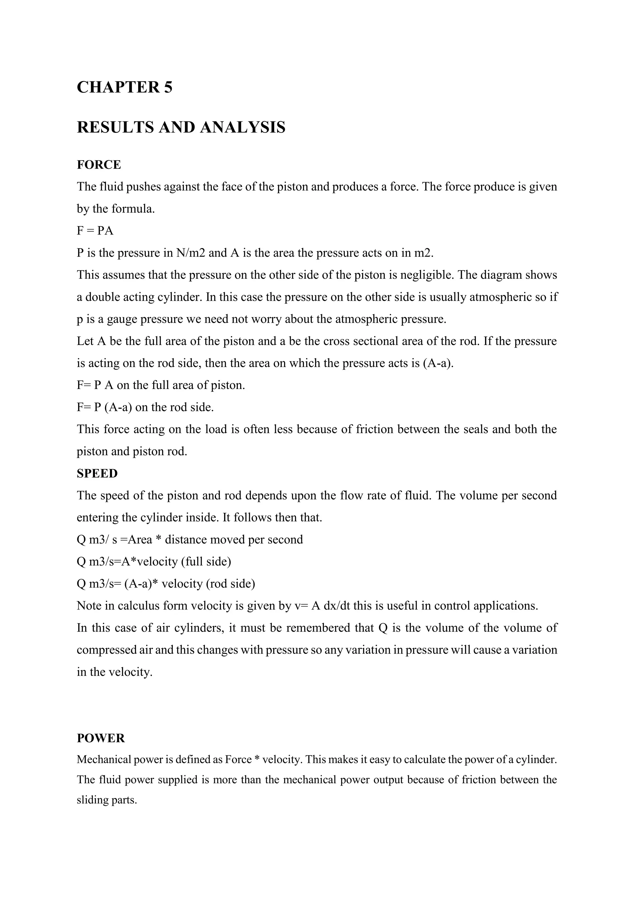 CHAPTER 5
RESULTS AND ANALYSIS
FORCE
The fluid pushes against the face of the piston and produces a force. The force produce is given
by the formula.
F = PA
P is the pressure in N/m2 and A is the area the pressure acts on in m2.
This assumes that the pressure on the other side of the piston is negligible. The diagram shows
a double acting cylinder. In this case the pressure on the other side is usually atmospheric so if
p is a gauge pressure we need not worry about the atmospheric pressure.
Let A be the full area of the piston and a be the cross sectional area of the rod. If the pressure
is acting on the rod side, then the area on which the pressure acts is (A-a).
F= P A on the full area of piston.
F= P (A-a) on the rod side.
This force acting on the load is often less because of friction between the seals and both the
piston and piston rod.
SPEED
The speed of the piston and rod depends upon the flow rate of fluid. The volume per second
entering the cylinder inside. It follows then that.
Q m3/ s =Area * distance moved per second
Q m3/s=A*velocity (full side)
Q m3/s= (A-a)* velocity (rod side)
Note in calculus form velocity is given by v= A dx/dt this is useful in control applications.
In this case of air cylinders, it must be remembered that Q is the volume of the volume of
compressed air and this changes with pressure so any variation in pressure will cause a variation
in the velocity.
POWER
Mechanical power is defined as Force * velocity. This makes it easy to calculate the power of a cylinder.
The fluid power supplied is more than the mechanical power output because of friction between the
sliding parts.
 