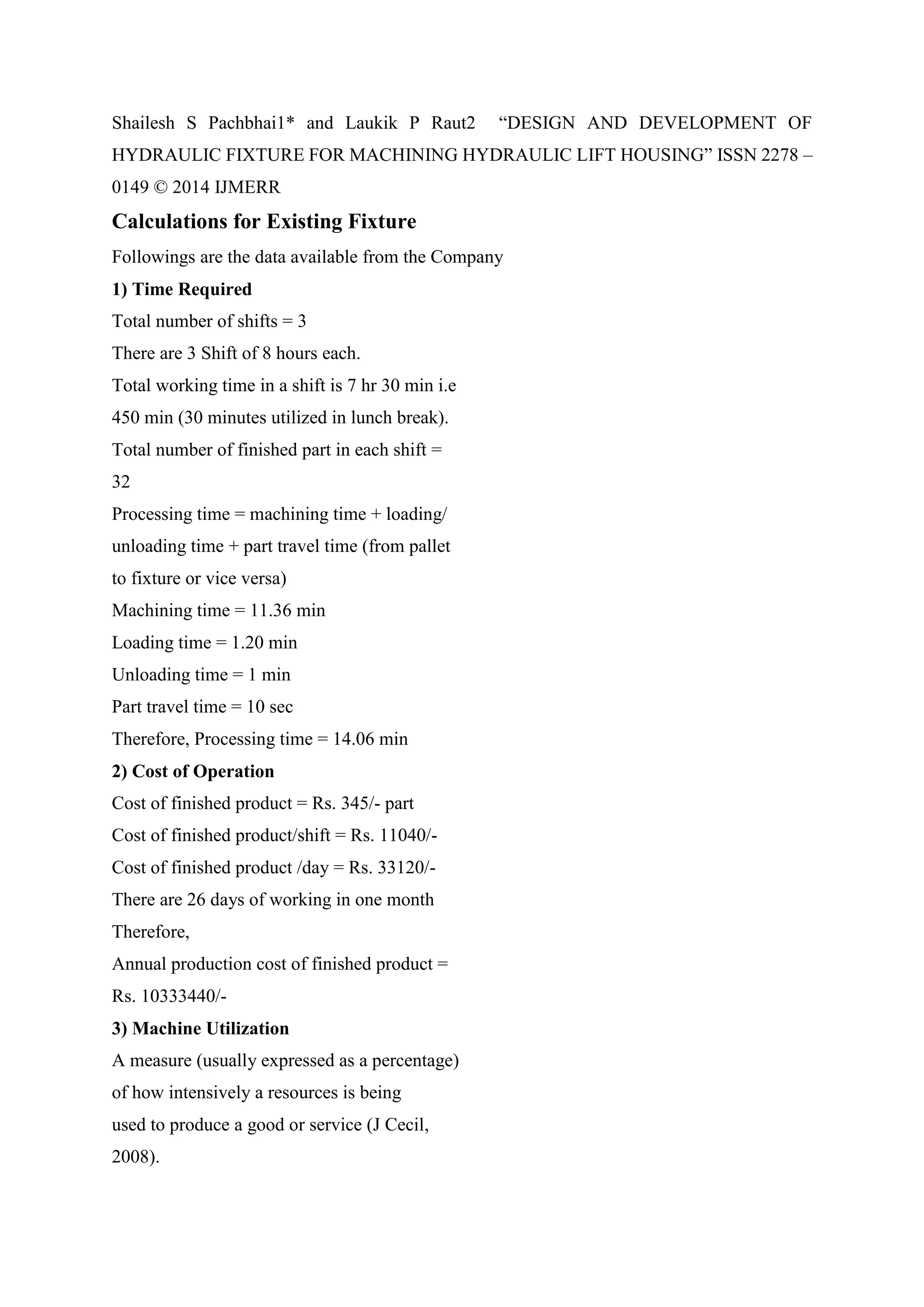 Shailesh S Pachbhai1* and Laukik P Raut2 “DESIGN AND DEVELOPMENT OF
HYDRAULIC FIXTURE FOR MACHINING HYDRAULIC LIFT HOUSING” ISSN 2278 –
0149 © 2014 IJMERR
Calculations for Existing Fixture
Followings are the data available from the Company
1) Time Required
Total number of shifts = 3
There are 3 Shift of 8 hours each.
Total working time in a shift is 7 hr 30 min i.e
450 min (30 minutes utilized in lunch break).
Total number of finished part in each shift =
32
Processing time = machining time + loading/
unloading time + part travel time (from pallet
to fixture or vice versa)
Machining time = 11.36 min
Loading time = 1.20 min
Unloading time = 1 min
Part travel time = 10 sec
Therefore, Processing time = 14.06 min
2) Cost of Operation
Cost of finished product = Rs. 345/- part
Cost of finished product/shift = Rs. 11040/-
Cost of finished product /day = Rs. 33120/-
There are 26 days of working in one month
Therefore,
Annual production cost of finished product =
Rs. 10333440/-
3) Machine Utilization
A measure (usually expressed as a percentage)
of how intensively a resources is being
used to produce a good or service (J Cecil,
2008).
 