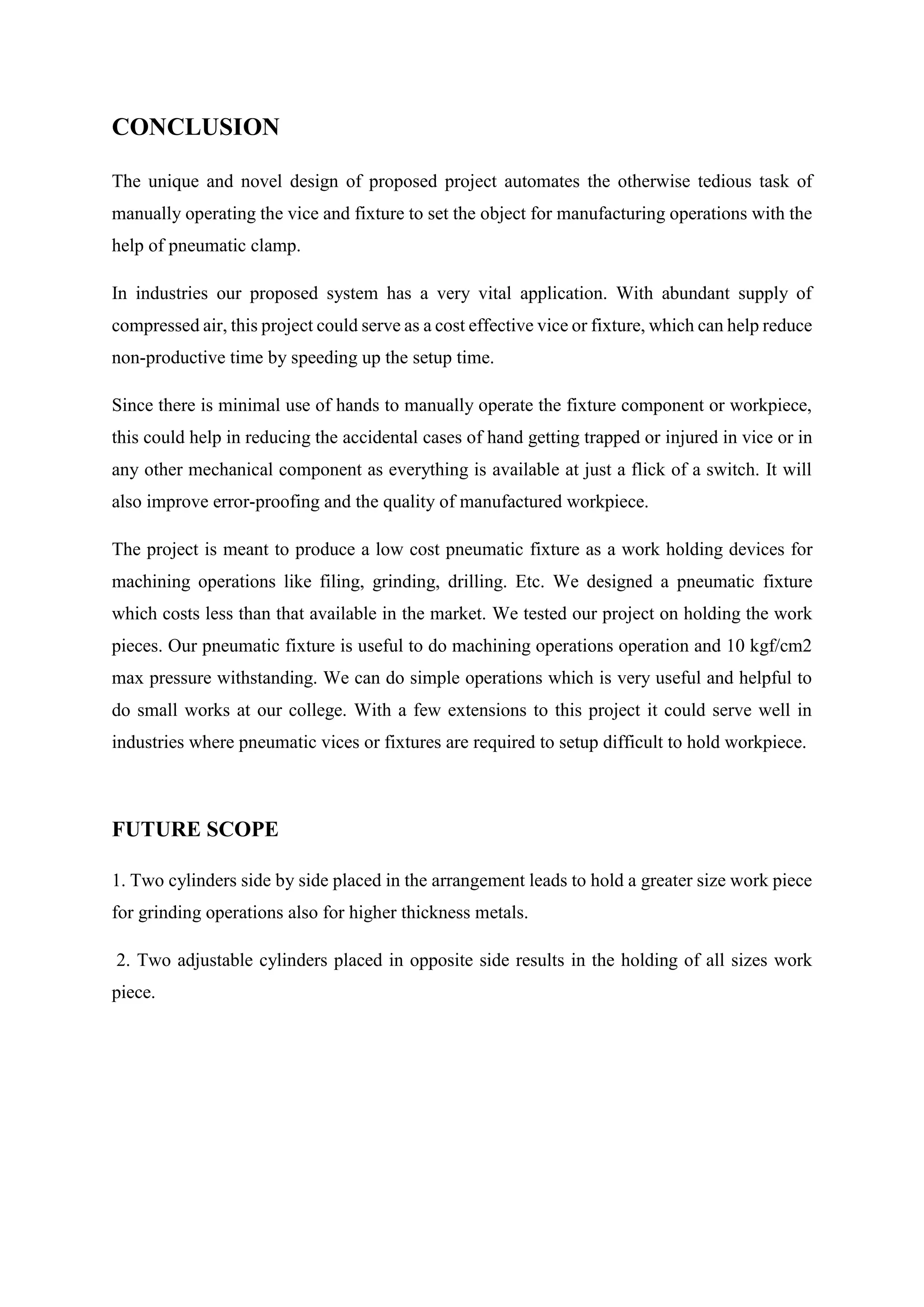 CONCLUSION
The unique and novel design of proposed project automates the otherwise tedious task of
manually operating the vice and fixture to set the object for manufacturing operations with the
help of pneumatic clamp.
In industries our proposed system has a very vital application. With abundant supply of
compressed air, this project could serve as a cost effective vice or fixture, which can help reduce
non-productive time by speeding up the setup time.
Since there is minimal use of hands to manually operate the fixture component or workpiece,
this could help in reducing the accidental cases of hand getting trapped or injured in vice or in
any other mechanical component as everything is available at just a flick of a switch. It will
also improve error-proofing and the quality of manufactured workpiece.
The project is meant to produce a low cost pneumatic fixture as a work holding devices for
machining operations like filing, grinding, drilling. Etc. We designed a pneumatic fixture
which costs less than that available in the market. We tested our project on holding the work
pieces. Our pneumatic fixture is useful to do machining operations operation and 10 kgf/cm2
max pressure withstanding. We can do simple operations which is very useful and helpful to
do small works at our college. With a few extensions to this project it could serve well in
industries where pneumatic vices or fixtures are required to setup difficult to hold workpiece.
FUTURE SCOPE
1. Two cylinders side by side placed in the arrangement leads to hold a greater size work piece
for grinding operations also for higher thickness metals.
2. Two adjustable cylinders placed in opposite side results in the holding of all sizes work
piece.
 