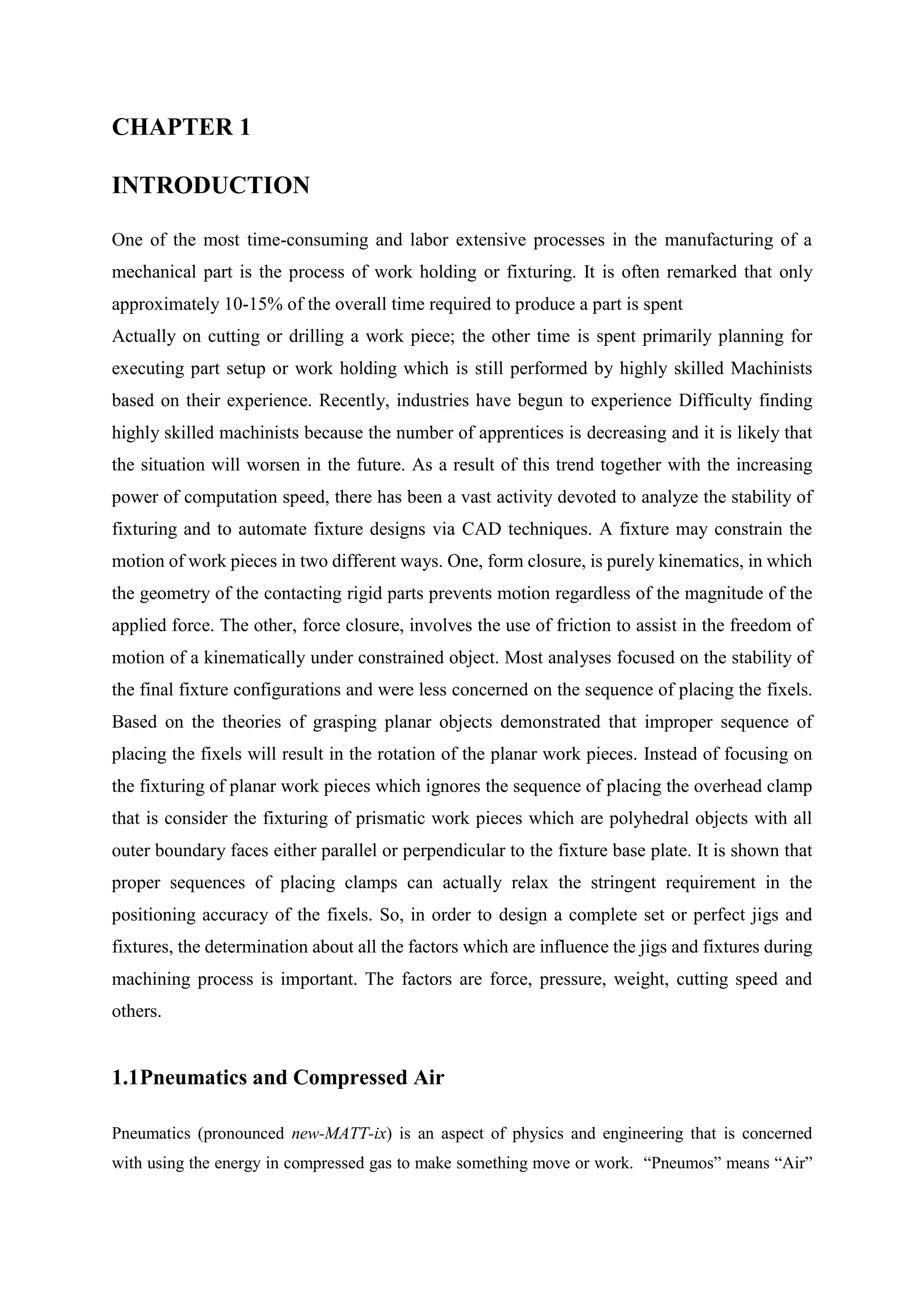 CHAPTER 1
INTRODUCTION
One of the most time-consuming and labor extensive processes in the manufacturing of a
mechanical part is the process of work holding or fixturing. It is often remarked that only
approximately 10-15% of the overall time required to produce a part is spent
Actually on cutting or drilling a work piece; the other time is spent primarily planning for
executing part setup or work holding which is still performed by highly skilled Machinists
based on their experience. Recently, industries have begun to experience Difficulty finding
highly skilled machinists because the number of apprentices is decreasing and it is likely that
the situation will worsen in the future. As a result of this trend together with the increasing
power of computation speed, there has been a vast activity devoted to analyze the stability of
fixturing and to automate fixture designs via CAD techniques. A fixture may constrain the
motion of work pieces in two different ways. One, form closure, is purely kinematics, in which
the geometry of the contacting rigid parts prevents motion regardless of the magnitude of the
applied force. The other, force closure, involves the use of friction to assist in the freedom of
motion of a kinematically under constrained object. Most analyses focused on the stability of
the final fixture configurations and were less concerned on the sequence of placing the fixels.
Based on the theories of grasping planar objects demonstrated that improper sequence of
placing the fixels will result in the rotation of the planar work pieces. Instead of focusing on
the fixturing of planar work pieces which ignores the sequence of placing the overhead clamp
that is consider the fixturing of prismatic work pieces which are polyhedral objects with all
outer boundary faces either parallel or perpendicular to the fixture base plate. It is shown that
proper sequences of placing clamps can actually relax the stringent requirement in the
positioning accuracy of the fixels. So, in order to design a complete set or perfect jigs and
fixtures, the determination about all the factors which are influence the jigs and fixtures during
machining process is important. The factors are force, pressure, weight, cutting speed and
others.
1.1Pneumatics and Compressed Air
Pneumatics (pronounced new-MATT-ix) is an aspect of physics and engineering that is concerned
with using the energy in compressed gas to make something move or work. “Pneumos” means “Air”
 